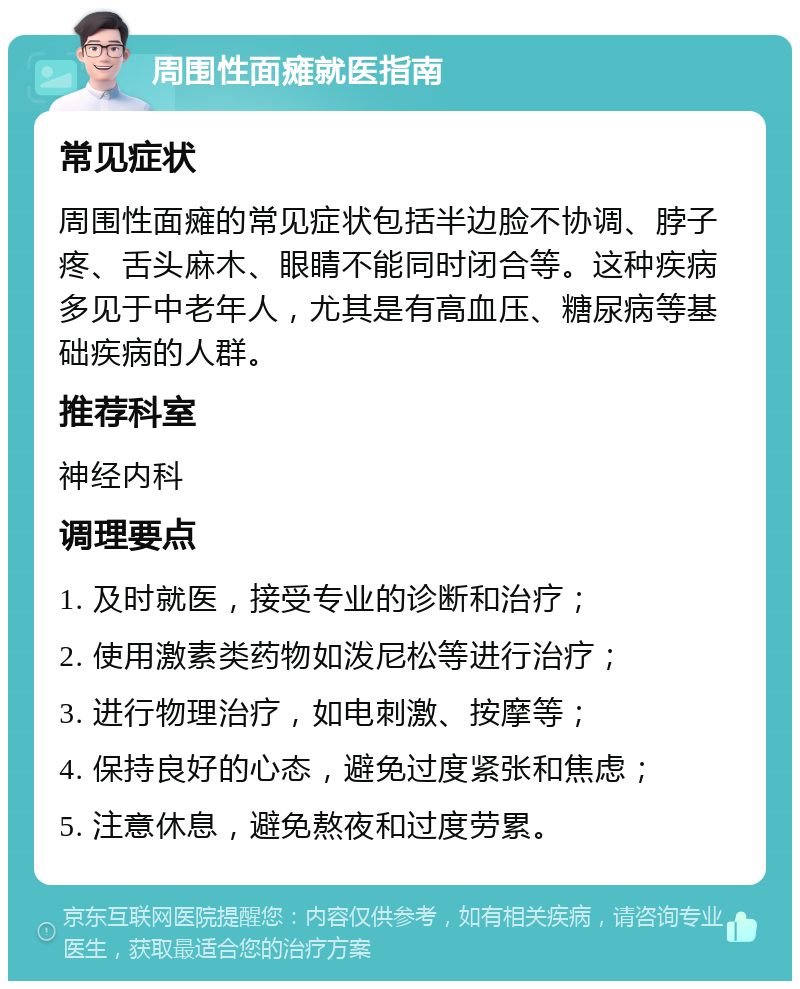 周围性面瘫就医指南 常见症状 周围性面瘫的常见症状包括半边脸不协调、脖子疼、舌头麻木、眼睛不能同时闭合等。这种疾病多见于中老年人，尤其是有高血压、糖尿病等基础疾病的人群。 推荐科室 神经内科 调理要点 1. 及时就医，接受专业的诊断和治疗； 2. 使用激素类药物如泼尼松等进行治疗； 3. 进行物理治疗，如电刺激、按摩等； 4. 保持良好的心态，避免过度紧张和焦虑； 5. 注意休息，避免熬夜和过度劳累。