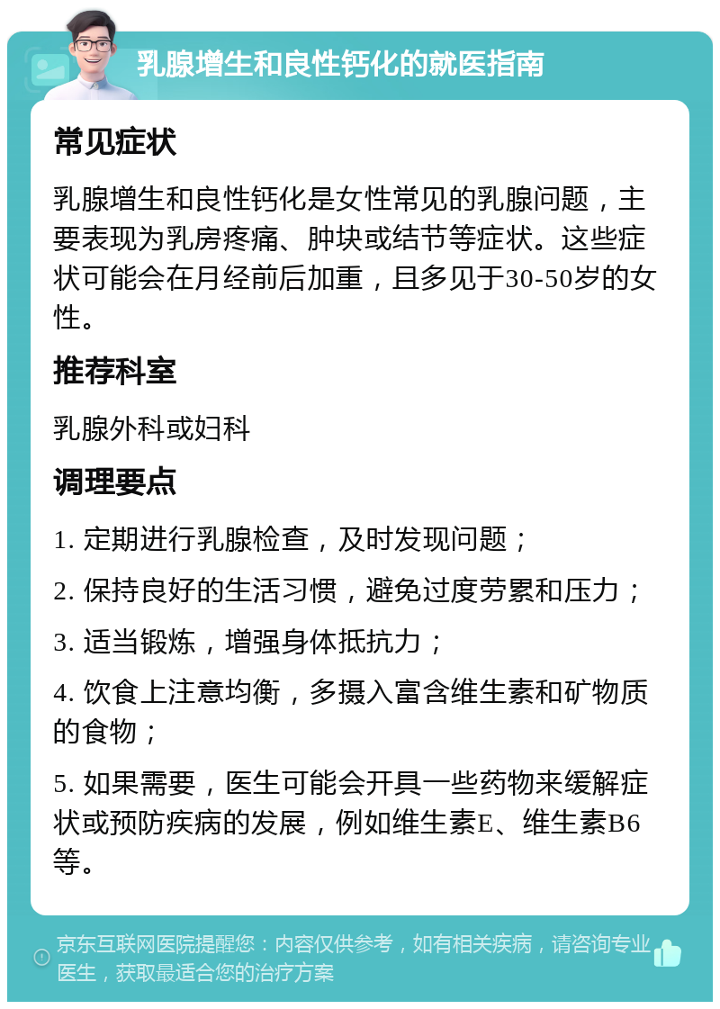 乳腺增生和良性钙化的就医指南 常见症状 乳腺增生和良性钙化是女性常见的乳腺问题，主要表现为乳房疼痛、肿块或结节等症状。这些症状可能会在月经前后加重，且多见于30-50岁的女性。 推荐科室 乳腺外科或妇科 调理要点 1. 定期进行乳腺检查，及时发现问题； 2. 保持良好的生活习惯，避免过度劳累和压力； 3. 适当锻炼，增强身体抵抗力； 4. 饮食上注意均衡，多摄入富含维生素和矿物质的食物； 5. 如果需要，医生可能会开具一些药物来缓解症状或预防疾病的发展，例如维生素E、维生素B6等。