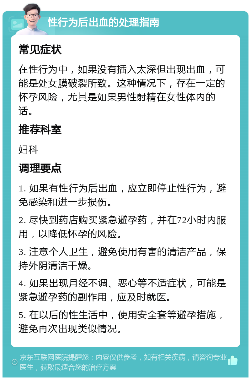 性行为后出血的处理指南 常见症状 在性行为中，如果没有插入太深但出现出血，可能是处女膜破裂所致。这种情况下，存在一定的怀孕风险，尤其是如果男性射精在女性体内的话。 推荐科室 妇科 调理要点 1. 如果有性行为后出血，应立即停止性行为，避免感染和进一步损伤。 2. 尽快到药店购买紧急避孕药，并在72小时内服用，以降低怀孕的风险。 3. 注意个人卫生，避免使用有害的清洁产品，保持外阴清洁干燥。 4. 如果出现月经不调、恶心等不适症状，可能是紧急避孕药的副作用，应及时就医。 5. 在以后的性生活中，使用安全套等避孕措施，避免再次出现类似情况。