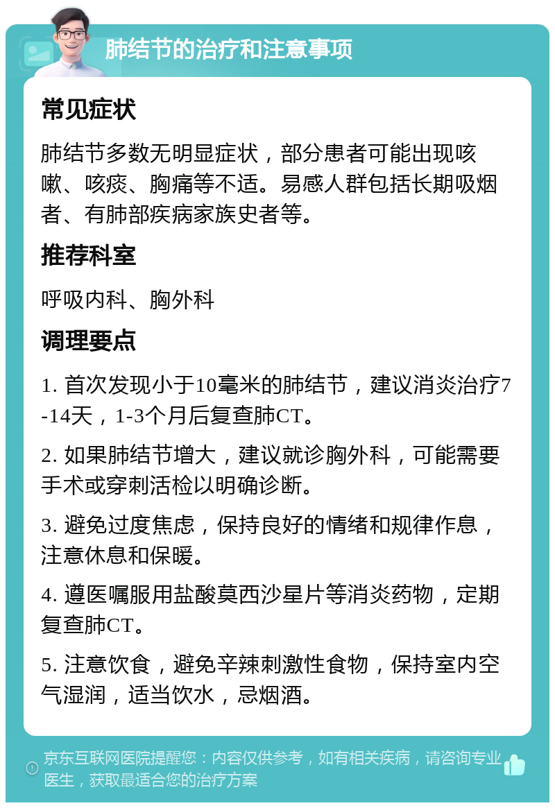 肺结节的治疗和注意事项 常见症状 肺结节多数无明显症状，部分患者可能出现咳嗽、咳痰、胸痛等不适。易感人群包括长期吸烟者、有肺部疾病家族史者等。 推荐科室 呼吸内科、胸外科 调理要点 1. 首次发现小于10毫米的肺结节，建议消炎治疗7-14天，1-3个月后复查肺CT。 2. 如果肺结节增大，建议就诊胸外科，可能需要手术或穿刺活检以明确诊断。 3. 避免过度焦虑，保持良好的情绪和规律作息，注意休息和保暖。 4. 遵医嘱服用盐酸莫西沙星片等消炎药物，定期复查肺CT。 5. 注意饮食，避免辛辣刺激性食物，保持室内空气湿润，适当饮水，忌烟酒。