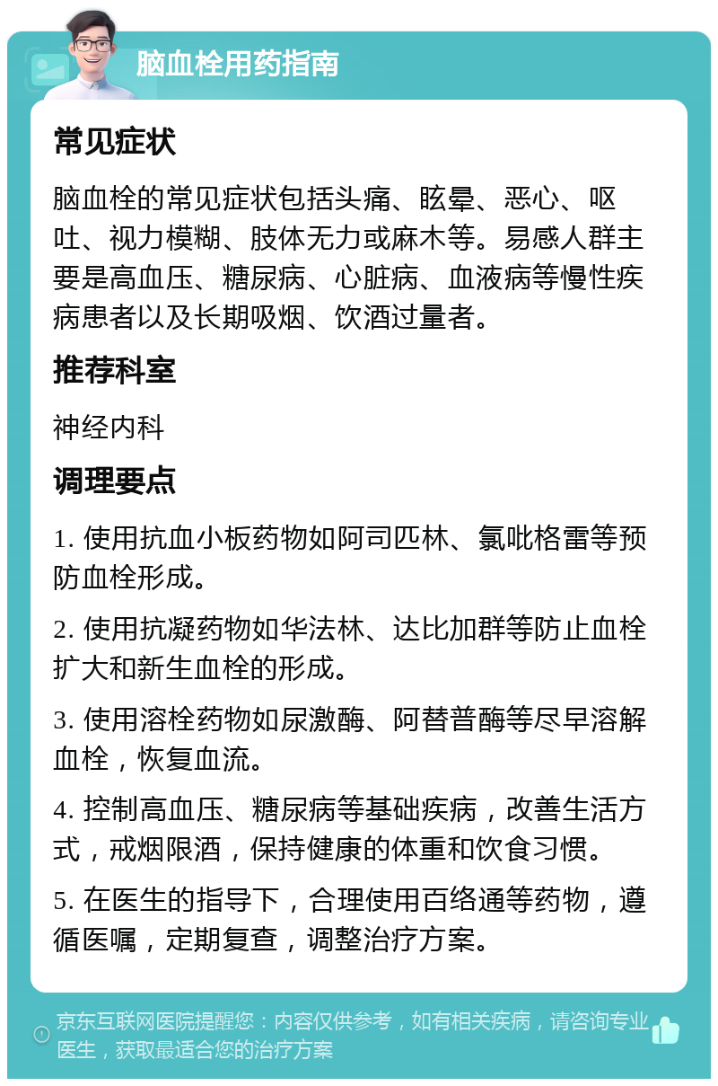 脑血栓用药指南 常见症状 脑血栓的常见症状包括头痛、眩晕、恶心、呕吐、视力模糊、肢体无力或麻木等。易感人群主要是高血压、糖尿病、心脏病、血液病等慢性疾病患者以及长期吸烟、饮酒过量者。 推荐科室 神经内科 调理要点 1. 使用抗血小板药物如阿司匹林、氯吡格雷等预防血栓形成。 2. 使用抗凝药物如华法林、达比加群等防止血栓扩大和新生血栓的形成。 3. 使用溶栓药物如尿激酶、阿替普酶等尽早溶解血栓，恢复血流。 4. 控制高血压、糖尿病等基础疾病，改善生活方式，戒烟限酒，保持健康的体重和饮食习惯。 5. 在医生的指导下，合理使用百络通等药物，遵循医嘱，定期复查，调整治疗方案。