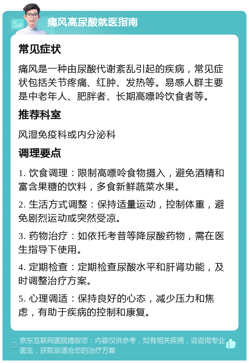 痛风高尿酸就医指南 常见症状 痛风是一种由尿酸代谢紊乱引起的疾病，常见症状包括关节疼痛、红肿、发热等。易感人群主要是中老年人、肥胖者、长期高嘌呤饮食者等。 推荐科室 风湿免疫科或内分泌科 调理要点 1. 饮食调理：限制高嘌呤食物摄入，避免酒精和富含果糖的饮料，多食新鲜蔬菜水果。 2. 生活方式调整：保持适量运动，控制体重，避免剧烈运动或突然受凉。 3. 药物治疗：如依托考昔等降尿酸药物，需在医生指导下使用。 4. 定期检查：定期检查尿酸水平和肝肾功能，及时调整治疗方案。 5. 心理调适：保持良好的心态，减少压力和焦虑，有助于疾病的控制和康复。