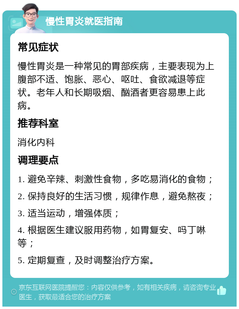 慢性胃炎就医指南 常见症状 慢性胃炎是一种常见的胃部疾病，主要表现为上腹部不适、饱胀、恶心、呕吐、食欲减退等症状。老年人和长期吸烟、酗酒者更容易患上此病。 推荐科室 消化内科 调理要点 1. 避免辛辣、刺激性食物，多吃易消化的食物； 2. 保持良好的生活习惯，规律作息，避免熬夜； 3. 适当运动，增强体质； 4. 根据医生建议服用药物，如胃复安、吗丁啉等； 5. 定期复查，及时调整治疗方案。