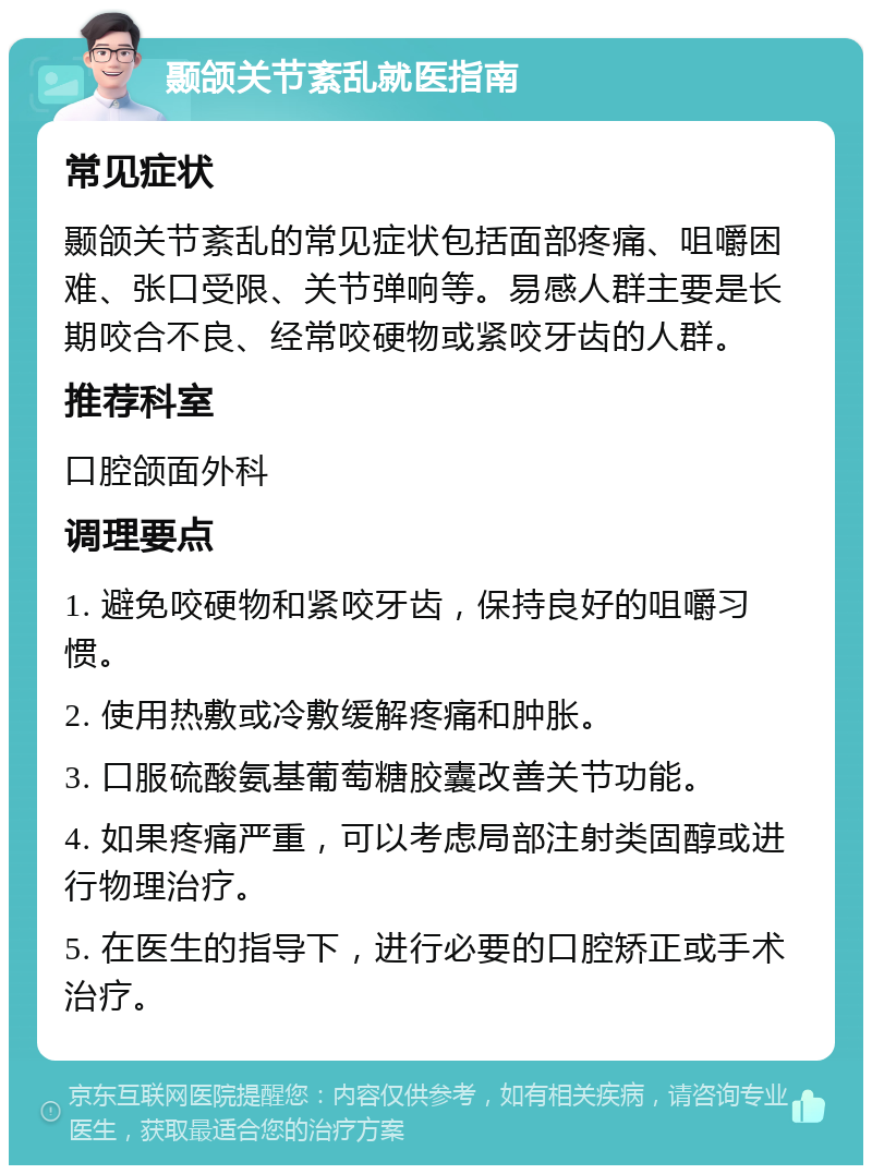 颞颌关节紊乱就医指南 常见症状 颞颌关节紊乱的常见症状包括面部疼痛、咀嚼困难、张口受限、关节弹响等。易感人群主要是长期咬合不良、经常咬硬物或紧咬牙齿的人群。 推荐科室 口腔颌面外科 调理要点 1. 避免咬硬物和紧咬牙齿，保持良好的咀嚼习惯。 2. 使用热敷或冷敷缓解疼痛和肿胀。 3. 口服硫酸氨基葡萄糖胶囊改善关节功能。 4. 如果疼痛严重，可以考虑局部注射类固醇或进行物理治疗。 5. 在医生的指导下，进行必要的口腔矫正或手术治疗。