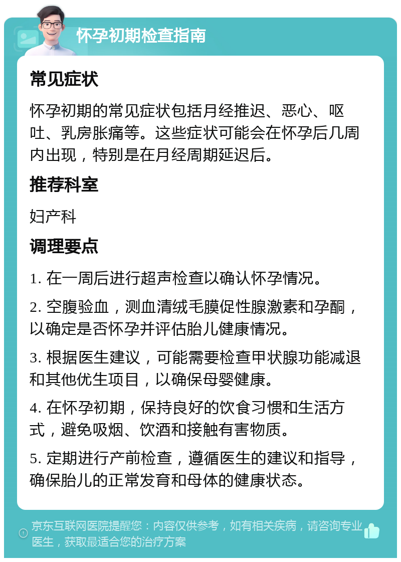 怀孕初期检查指南 常见症状 怀孕初期的常见症状包括月经推迟、恶心、呕吐、乳房胀痛等。这些症状可能会在怀孕后几周内出现，特别是在月经周期延迟后。 推荐科室 妇产科 调理要点 1. 在一周后进行超声检查以确认怀孕情况。 2. 空腹验血，测血清绒毛膜促性腺激素和孕酮，以确定是否怀孕并评估胎儿健康情况。 3. 根据医生建议，可能需要检查甲状腺功能减退和其他优生项目，以确保母婴健康。 4. 在怀孕初期，保持良好的饮食习惯和生活方式，避免吸烟、饮酒和接触有害物质。 5. 定期进行产前检查，遵循医生的建议和指导，确保胎儿的正常发育和母体的健康状态。