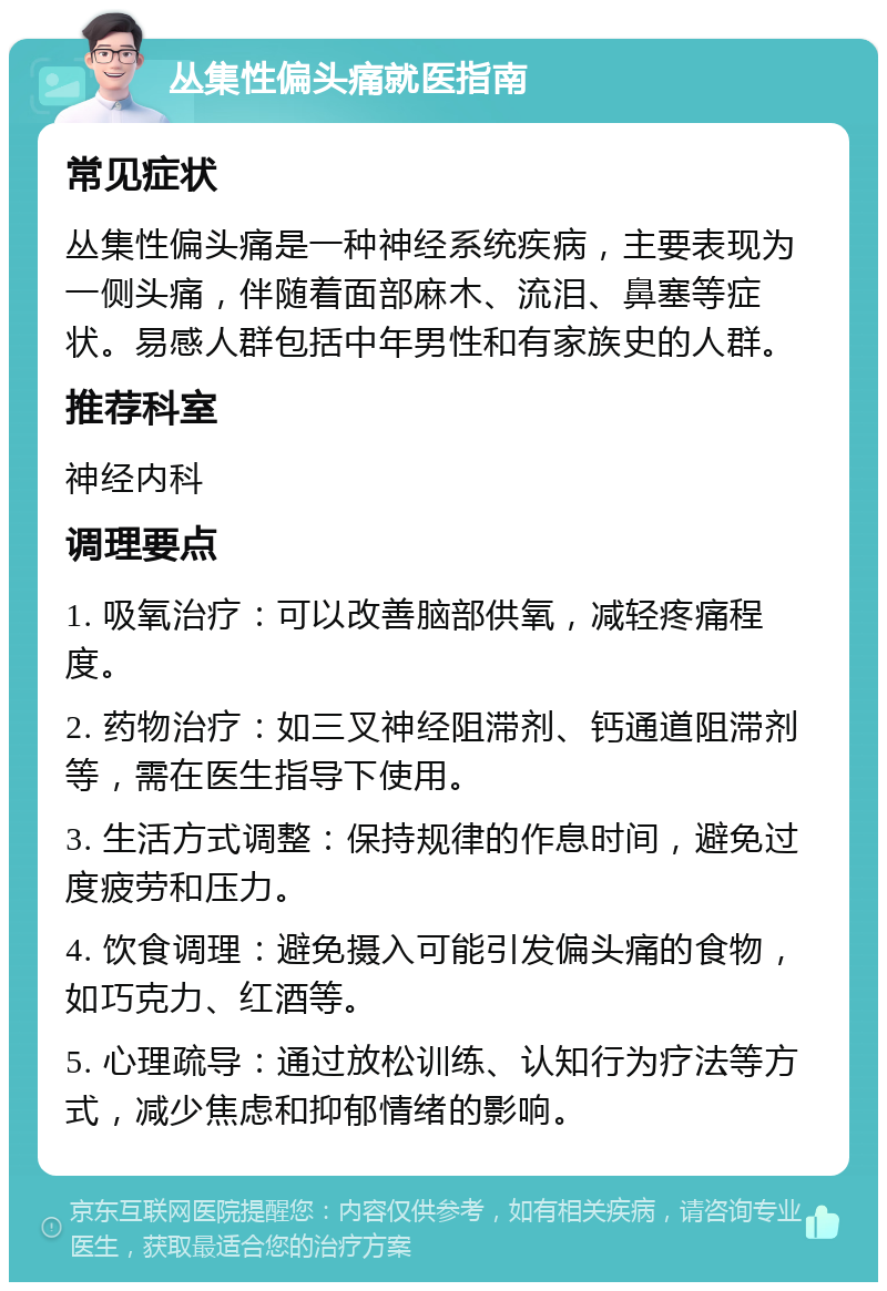 丛集性偏头痛就医指南 常见症状 丛集性偏头痛是一种神经系统疾病，主要表现为一侧头痛，伴随着面部麻木、流泪、鼻塞等症状。易感人群包括中年男性和有家族史的人群。 推荐科室 神经内科 调理要点 1. 吸氧治疗：可以改善脑部供氧，减轻疼痛程度。 2. 药物治疗：如三叉神经阻滞剂、钙通道阻滞剂等，需在医生指导下使用。 3. 生活方式调整：保持规律的作息时间，避免过度疲劳和压力。 4. 饮食调理：避免摄入可能引发偏头痛的食物，如巧克力、红酒等。 5. 心理疏导：通过放松训练、认知行为疗法等方式，减少焦虑和抑郁情绪的影响。