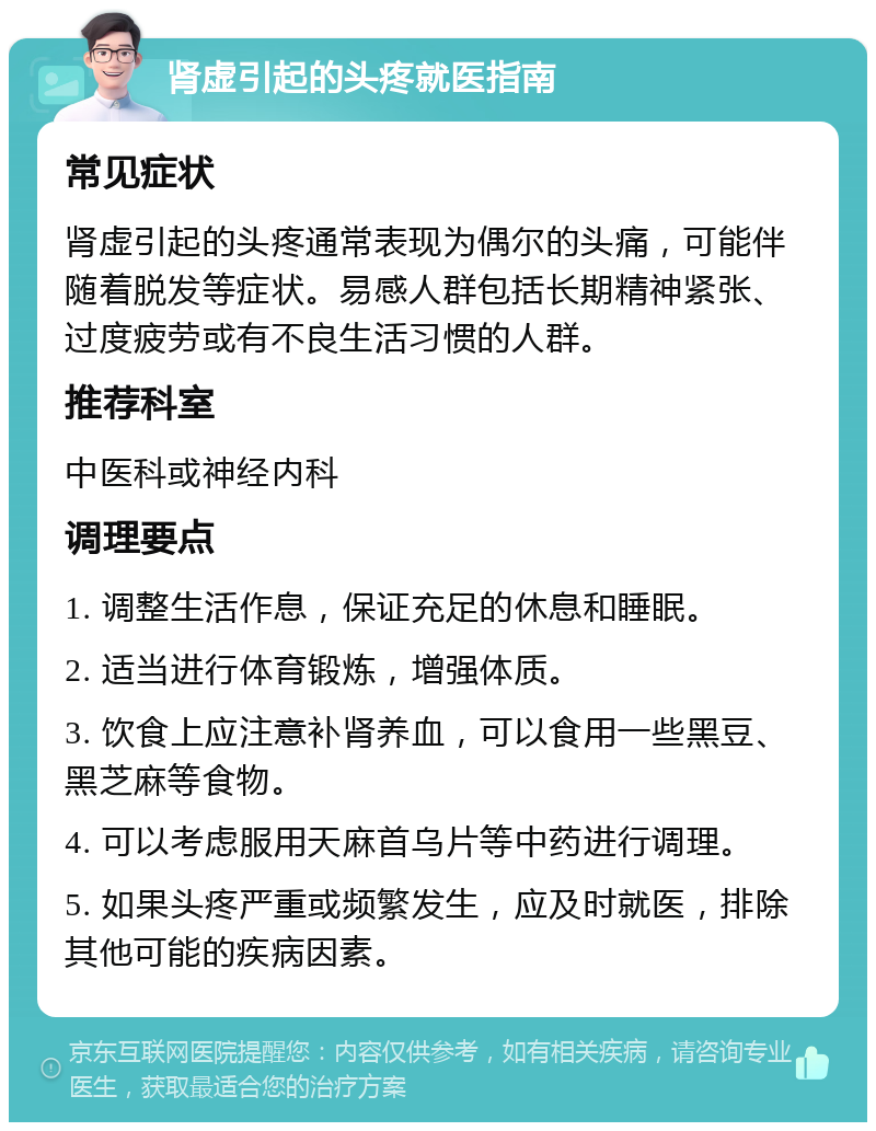 肾虚引起的头疼就医指南 常见症状 肾虚引起的头疼通常表现为偶尔的头痛，可能伴随着脱发等症状。易感人群包括长期精神紧张、过度疲劳或有不良生活习惯的人群。 推荐科室 中医科或神经内科 调理要点 1. 调整生活作息，保证充足的休息和睡眠。 2. 适当进行体育锻炼，增强体质。 3. 饮食上应注意补肾养血，可以食用一些黑豆、黑芝麻等食物。 4. 可以考虑服用天麻首乌片等中药进行调理。 5. 如果头疼严重或频繁发生，应及时就医，排除其他可能的疾病因素。