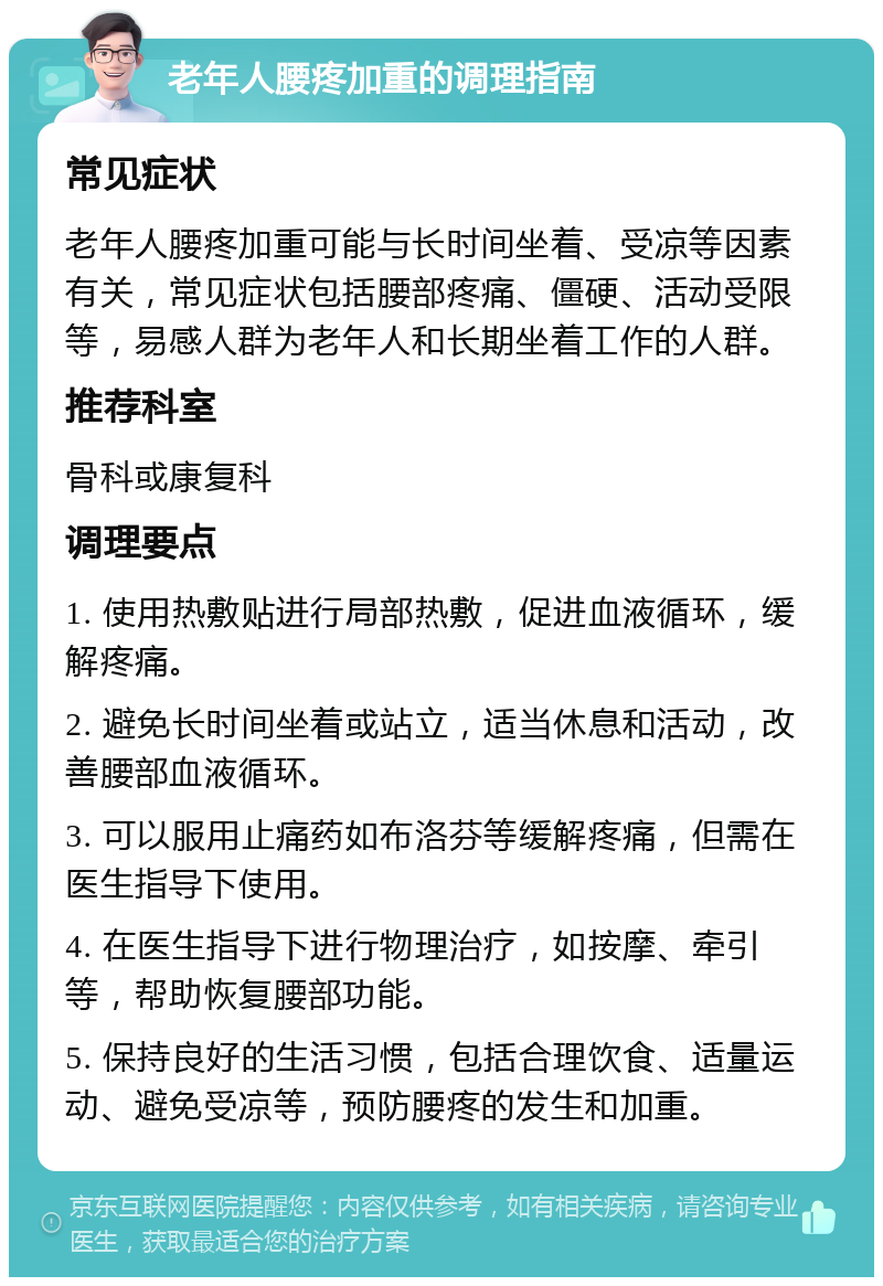 老年人腰疼加重的调理指南 常见症状 老年人腰疼加重可能与长时间坐着、受凉等因素有关，常见症状包括腰部疼痛、僵硬、活动受限等，易感人群为老年人和长期坐着工作的人群。 推荐科室 骨科或康复科 调理要点 1. 使用热敷贴进行局部热敷，促进血液循环，缓解疼痛。 2. 避免长时间坐着或站立，适当休息和活动，改善腰部血液循环。 3. 可以服用止痛药如布洛芬等缓解疼痛，但需在医生指导下使用。 4. 在医生指导下进行物理治疗，如按摩、牵引等，帮助恢复腰部功能。 5. 保持良好的生活习惯，包括合理饮食、适量运动、避免受凉等，预防腰疼的发生和加重。