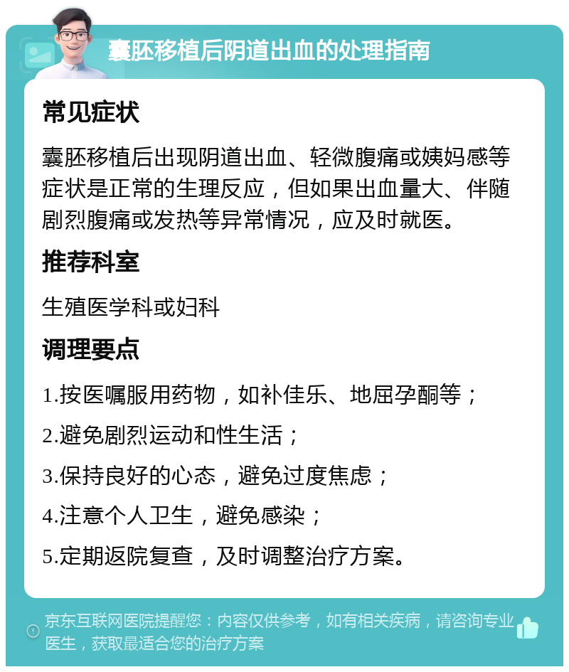 囊胚移植后阴道出血的处理指南 常见症状 囊胚移植后出现阴道出血、轻微腹痛或姨妈感等症状是正常的生理反应，但如果出血量大、伴随剧烈腹痛或发热等异常情况，应及时就医。 推荐科室 生殖医学科或妇科 调理要点 1.按医嘱服用药物，如补佳乐、地屈孕酮等； 2.避免剧烈运动和性生活； 3.保持良好的心态，避免过度焦虑； 4.注意个人卫生，避免感染； 5.定期返院复查，及时调整治疗方案。