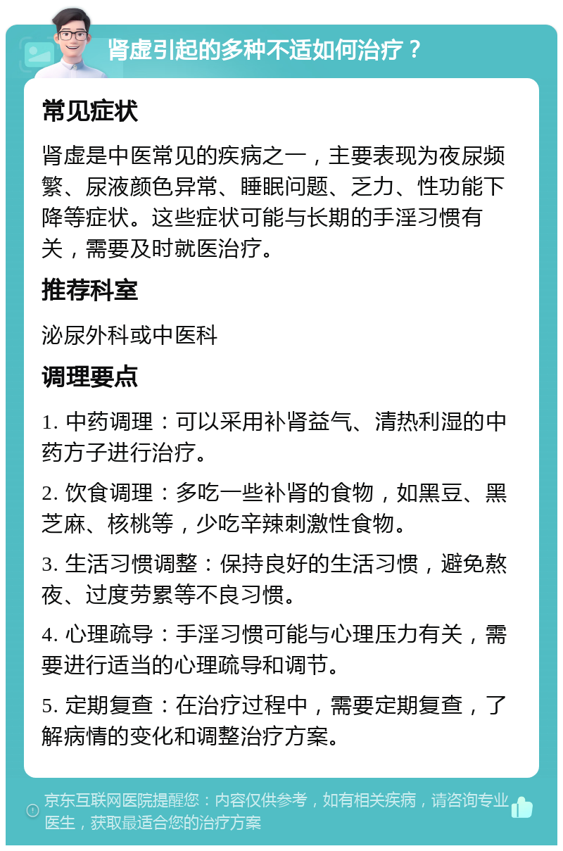 肾虚引起的多种不适如何治疗？ 常见症状 肾虚是中医常见的疾病之一，主要表现为夜尿频繁、尿液颜色异常、睡眠问题、乏力、性功能下降等症状。这些症状可能与长期的手淫习惯有关，需要及时就医治疗。 推荐科室 泌尿外科或中医科 调理要点 1. 中药调理：可以采用补肾益气、清热利湿的中药方子进行治疗。 2. 饮食调理：多吃一些补肾的食物，如黑豆、黑芝麻、核桃等，少吃辛辣刺激性食物。 3. 生活习惯调整：保持良好的生活习惯，避免熬夜、过度劳累等不良习惯。 4. 心理疏导：手淫习惯可能与心理压力有关，需要进行适当的心理疏导和调节。 5. 定期复查：在治疗过程中，需要定期复查，了解病情的变化和调整治疗方案。