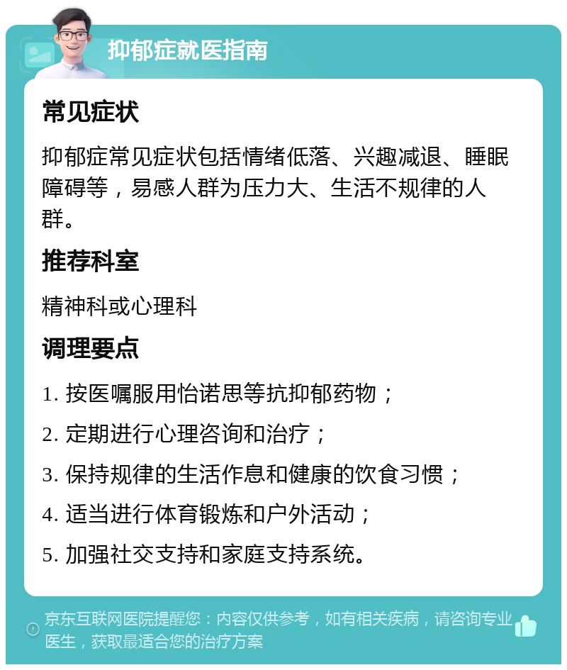 抑郁症就医指南 常见症状 抑郁症常见症状包括情绪低落、兴趣减退、睡眠障碍等，易感人群为压力大、生活不规律的人群。 推荐科室 精神科或心理科 调理要点 1. 按医嘱服用怡诺思等抗抑郁药物； 2. 定期进行心理咨询和治疗； 3. 保持规律的生活作息和健康的饮食习惯； 4. 适当进行体育锻炼和户外活动； 5. 加强社交支持和家庭支持系统。