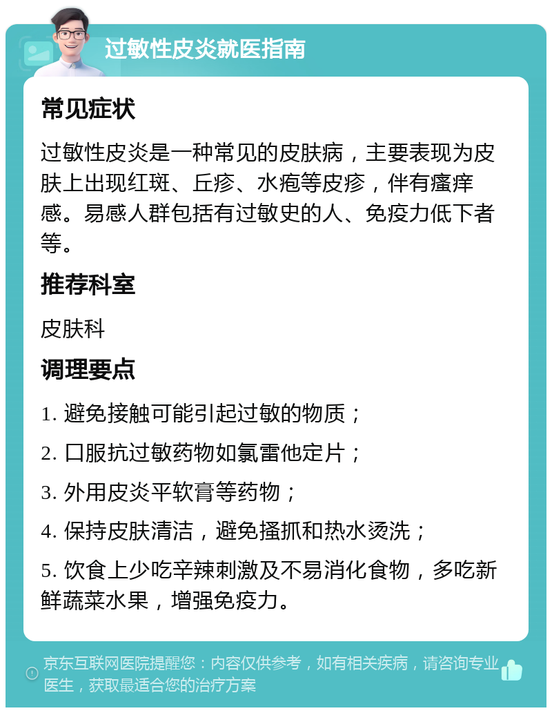 过敏性皮炎就医指南 常见症状 过敏性皮炎是一种常见的皮肤病，主要表现为皮肤上出现红斑、丘疹、水疱等皮疹，伴有瘙痒感。易感人群包括有过敏史的人、免疫力低下者等。 推荐科室 皮肤科 调理要点 1. 避免接触可能引起过敏的物质； 2. 口服抗过敏药物如氯雷他定片； 3. 外用皮炎平软膏等药物； 4. 保持皮肤清洁，避免搔抓和热水烫洗； 5. 饮食上少吃辛辣刺激及不易消化食物，多吃新鲜蔬菜水果，增强免疫力。