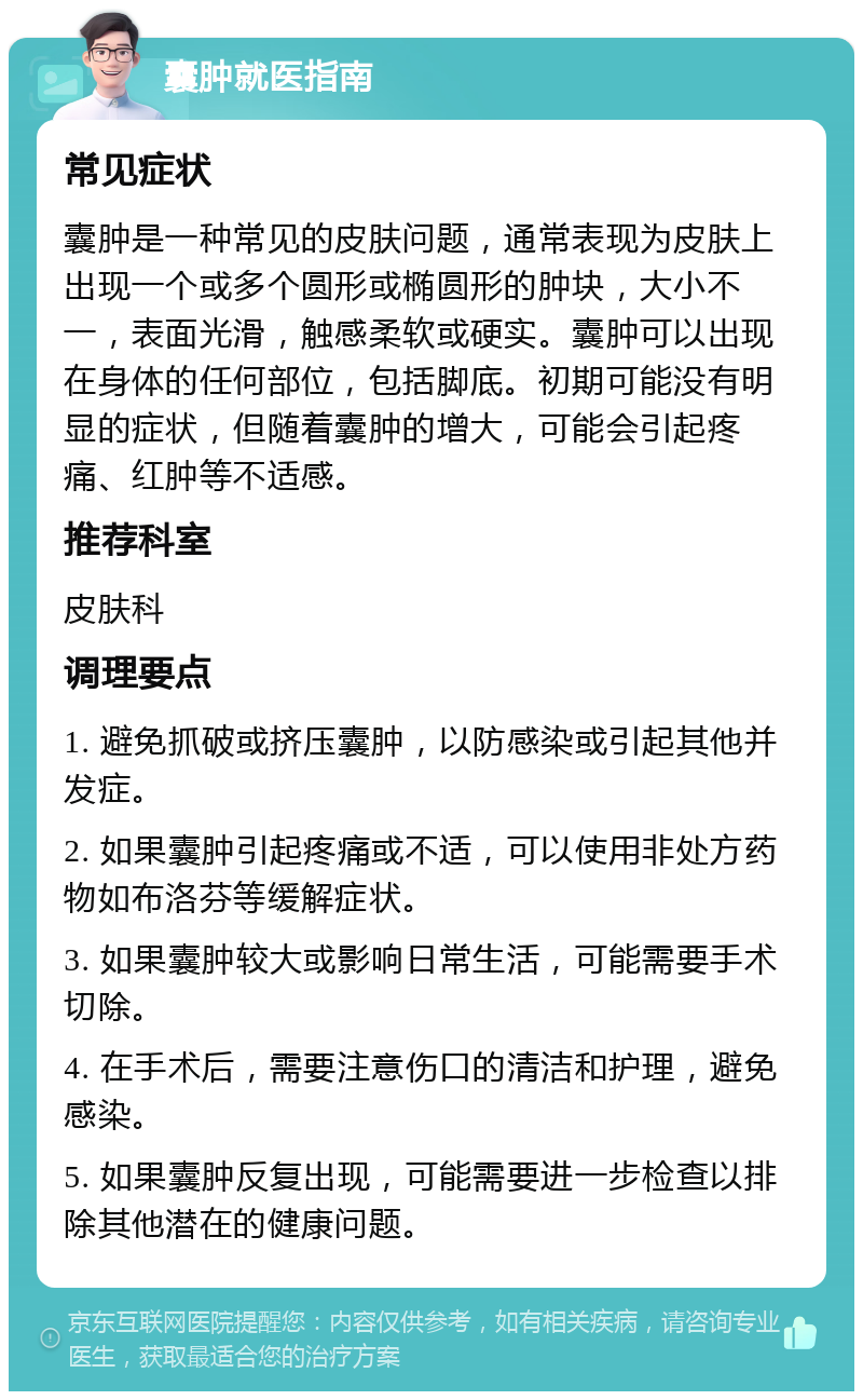 囊肿就医指南 常见症状 囊肿是一种常见的皮肤问题，通常表现为皮肤上出现一个或多个圆形或椭圆形的肿块，大小不一，表面光滑，触感柔软或硬实。囊肿可以出现在身体的任何部位，包括脚底。初期可能没有明显的症状，但随着囊肿的增大，可能会引起疼痛、红肿等不适感。 推荐科室 皮肤科 调理要点 1. 避免抓破或挤压囊肿，以防感染或引起其他并发症。 2. 如果囊肿引起疼痛或不适，可以使用非处方药物如布洛芬等缓解症状。 3. 如果囊肿较大或影响日常生活，可能需要手术切除。 4. 在手术后，需要注意伤口的清洁和护理，避免感染。 5. 如果囊肿反复出现，可能需要进一步检查以排除其他潜在的健康问题。