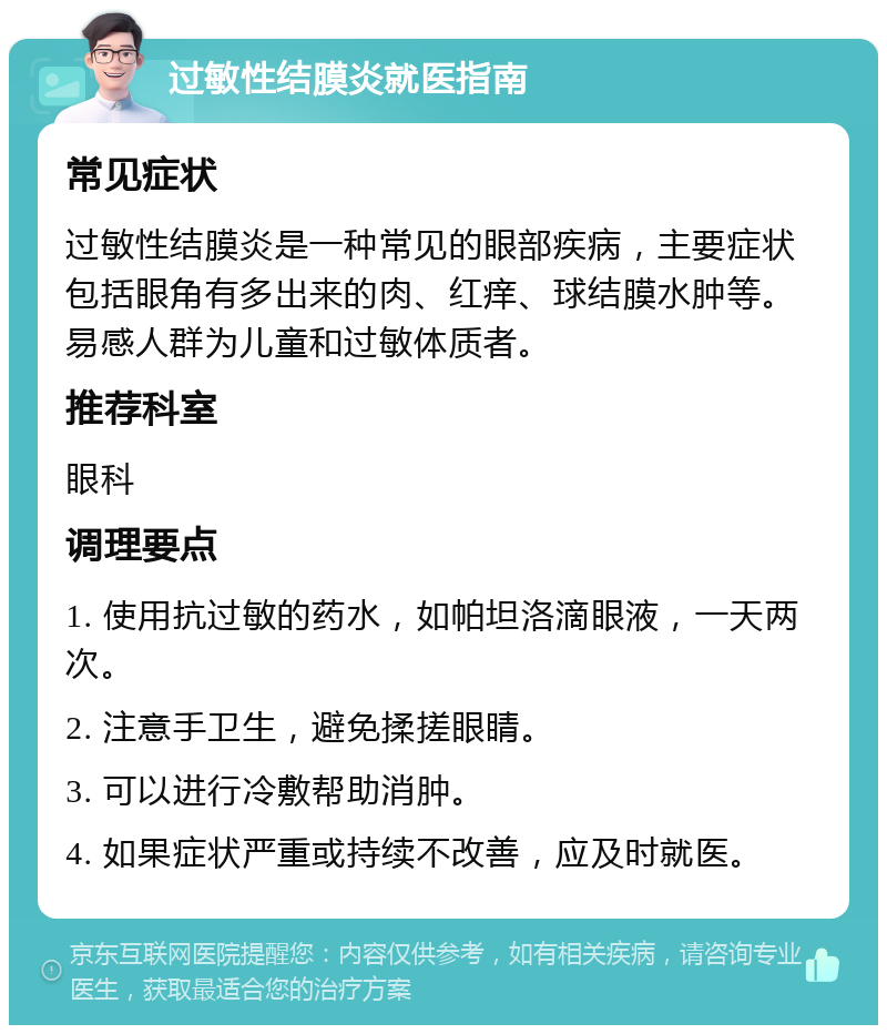 过敏性结膜炎就医指南 常见症状 过敏性结膜炎是一种常见的眼部疾病，主要症状包括眼角有多出来的肉、红痒、球结膜水肿等。易感人群为儿童和过敏体质者。 推荐科室 眼科 调理要点 1. 使用抗过敏的药水，如帕坦洛滴眼液，一天两次。 2. 注意手卫生，避免揉搓眼睛。 3. 可以进行冷敷帮助消肿。 4. 如果症状严重或持续不改善，应及时就医。