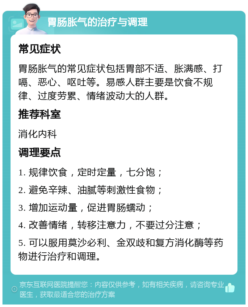 胃肠胀气的治疗与调理 常见症状 胃肠胀气的常见症状包括胃部不适、胀满感、打嗝、恶心、呕吐等。易感人群主要是饮食不规律、过度劳累、情绪波动大的人群。 推荐科室 消化内科 调理要点 1. 规律饮食，定时定量，七分饱； 2. 避免辛辣、油腻等刺激性食物； 3. 增加运动量，促进胃肠蠕动； 4. 改善情绪，转移注意力，不要过分注意； 5. 可以服用莫沙必利、金双歧和复方消化酶等药物进行治疗和调理。