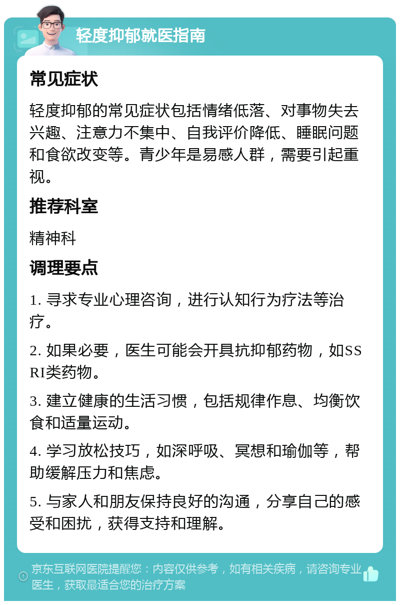 轻度抑郁就医指南 常见症状 轻度抑郁的常见症状包括情绪低落、对事物失去兴趣、注意力不集中、自我评价降低、睡眠问题和食欲改变等。青少年是易感人群，需要引起重视。 推荐科室 精神科 调理要点 1. 寻求专业心理咨询，进行认知行为疗法等治疗。 2. 如果必要，医生可能会开具抗抑郁药物，如SSRI类药物。 3. 建立健康的生活习惯，包括规律作息、均衡饮食和适量运动。 4. 学习放松技巧，如深呼吸、冥想和瑜伽等，帮助缓解压力和焦虑。 5. 与家人和朋友保持良好的沟通，分享自己的感受和困扰，获得支持和理解。