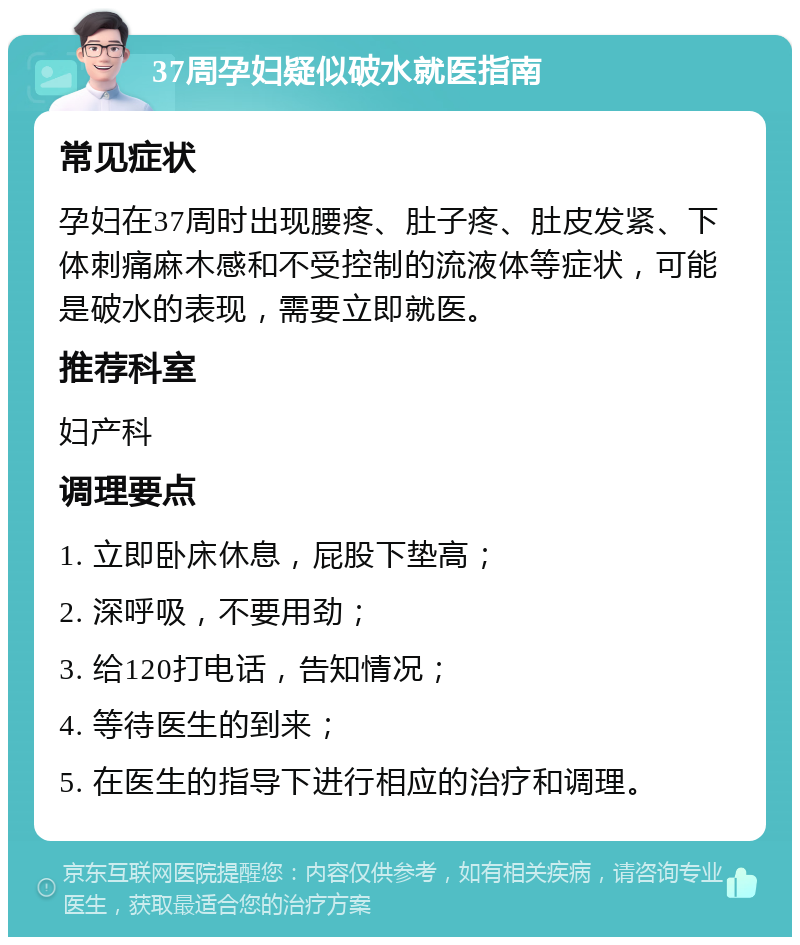 37周孕妇疑似破水就医指南 常见症状 孕妇在37周时出现腰疼、肚子疼、肚皮发紧、下体刺痛麻木感和不受控制的流液体等症状，可能是破水的表现，需要立即就医。 推荐科室 妇产科 调理要点 1. 立即卧床休息，屁股下垫高； 2. 深呼吸，不要用劲； 3. 给120打电话，告知情况； 4. 等待医生的到来； 5. 在医生的指导下进行相应的治疗和调理。