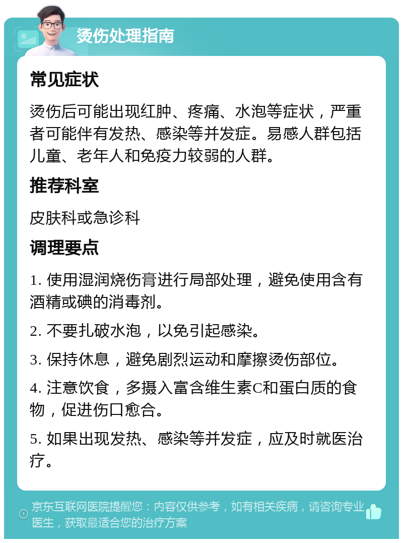 烫伤处理指南 常见症状 烫伤后可能出现红肿、疼痛、水泡等症状，严重者可能伴有发热、感染等并发症。易感人群包括儿童、老年人和免疫力较弱的人群。 推荐科室 皮肤科或急诊科 调理要点 1. 使用湿润烧伤膏进行局部处理，避免使用含有酒精或碘的消毒剂。 2. 不要扎破水泡，以免引起感染。 3. 保持休息，避免剧烈运动和摩擦烫伤部位。 4. 注意饮食，多摄入富含维生素C和蛋白质的食物，促进伤口愈合。 5. 如果出现发热、感染等并发症，应及时就医治疗。