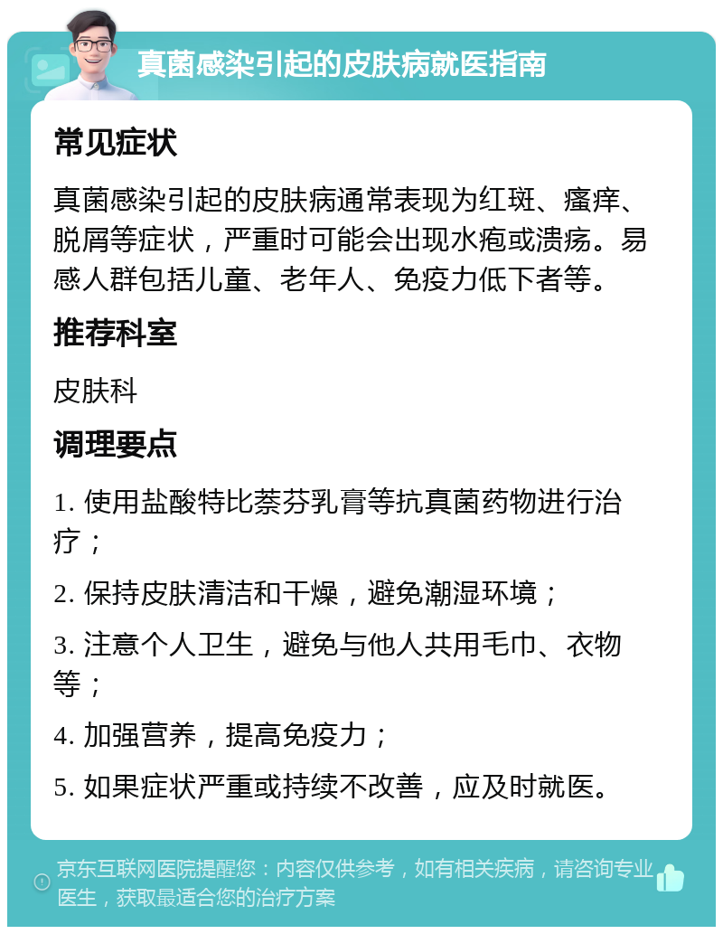 真菌感染引起的皮肤病就医指南 常见症状 真菌感染引起的皮肤病通常表现为红斑、瘙痒、脱屑等症状，严重时可能会出现水疱或溃疡。易感人群包括儿童、老年人、免疫力低下者等。 推荐科室 皮肤科 调理要点 1. 使用盐酸特比萘芬乳膏等抗真菌药物进行治疗； 2. 保持皮肤清洁和干燥，避免潮湿环境； 3. 注意个人卫生，避免与他人共用毛巾、衣物等； 4. 加强营养，提高免疫力； 5. 如果症状严重或持续不改善，应及时就医。