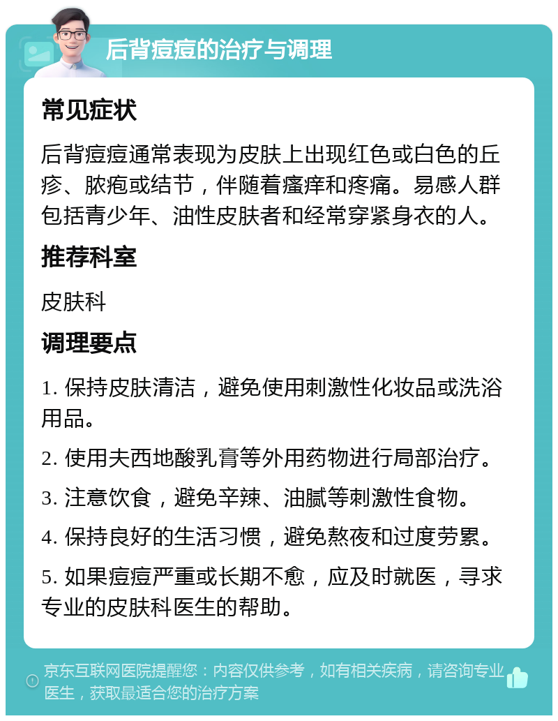 后背痘痘的治疗与调理 常见症状 后背痘痘通常表现为皮肤上出现红色或白色的丘疹、脓疱或结节，伴随着瘙痒和疼痛。易感人群包括青少年、油性皮肤者和经常穿紧身衣的人。 推荐科室 皮肤科 调理要点 1. 保持皮肤清洁，避免使用刺激性化妆品或洗浴用品。 2. 使用夫西地酸乳膏等外用药物进行局部治疗。 3. 注意饮食，避免辛辣、油腻等刺激性食物。 4. 保持良好的生活习惯，避免熬夜和过度劳累。 5. 如果痘痘严重或长期不愈，应及时就医，寻求专业的皮肤科医生的帮助。