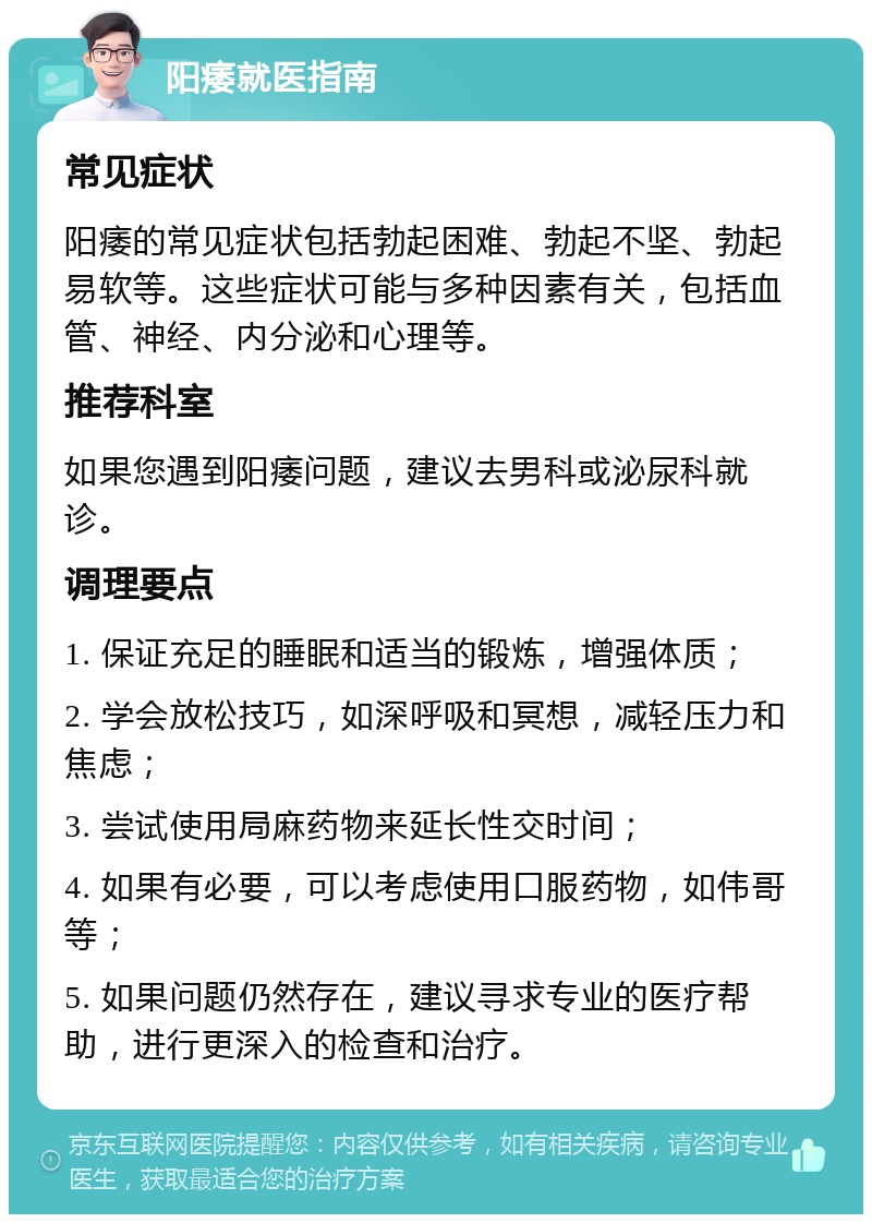 阳痿就医指南 常见症状 阳痿的常见症状包括勃起困难、勃起不坚、勃起易软等。这些症状可能与多种因素有关，包括血管、神经、内分泌和心理等。 推荐科室 如果您遇到阳痿问题，建议去男科或泌尿科就诊。 调理要点 1. 保证充足的睡眠和适当的锻炼，增强体质； 2. 学会放松技巧，如深呼吸和冥想，减轻压力和焦虑； 3. 尝试使用局麻药物来延长性交时间； 4. 如果有必要，可以考虑使用口服药物，如伟哥等； 5. 如果问题仍然存在，建议寻求专业的医疗帮助，进行更深入的检查和治疗。