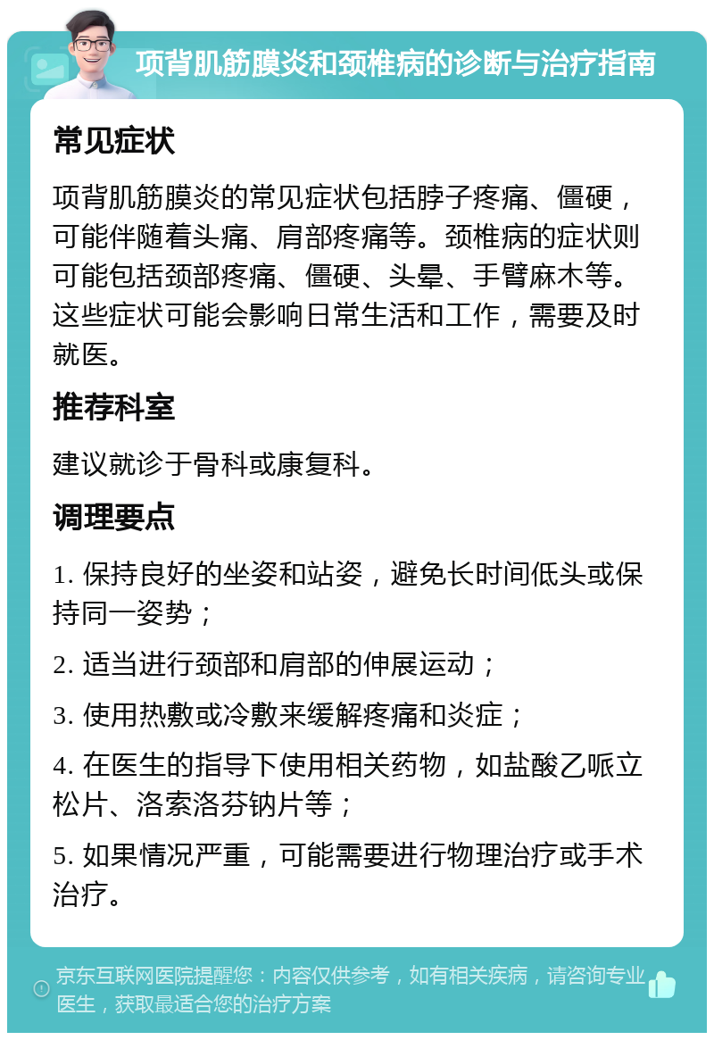 项背肌筋膜炎和颈椎病的诊断与治疗指南 常见症状 项背肌筋膜炎的常见症状包括脖子疼痛、僵硬，可能伴随着头痛、肩部疼痛等。颈椎病的症状则可能包括颈部疼痛、僵硬、头晕、手臂麻木等。这些症状可能会影响日常生活和工作，需要及时就医。 推荐科室 建议就诊于骨科或康复科。 调理要点 1. 保持良好的坐姿和站姿，避免长时间低头或保持同一姿势； 2. 适当进行颈部和肩部的伸展运动； 3. 使用热敷或冷敷来缓解疼痛和炎症； 4. 在医生的指导下使用相关药物，如盐酸乙哌立松片、洛索洛芬钠片等； 5. 如果情况严重，可能需要进行物理治疗或手术治疗。