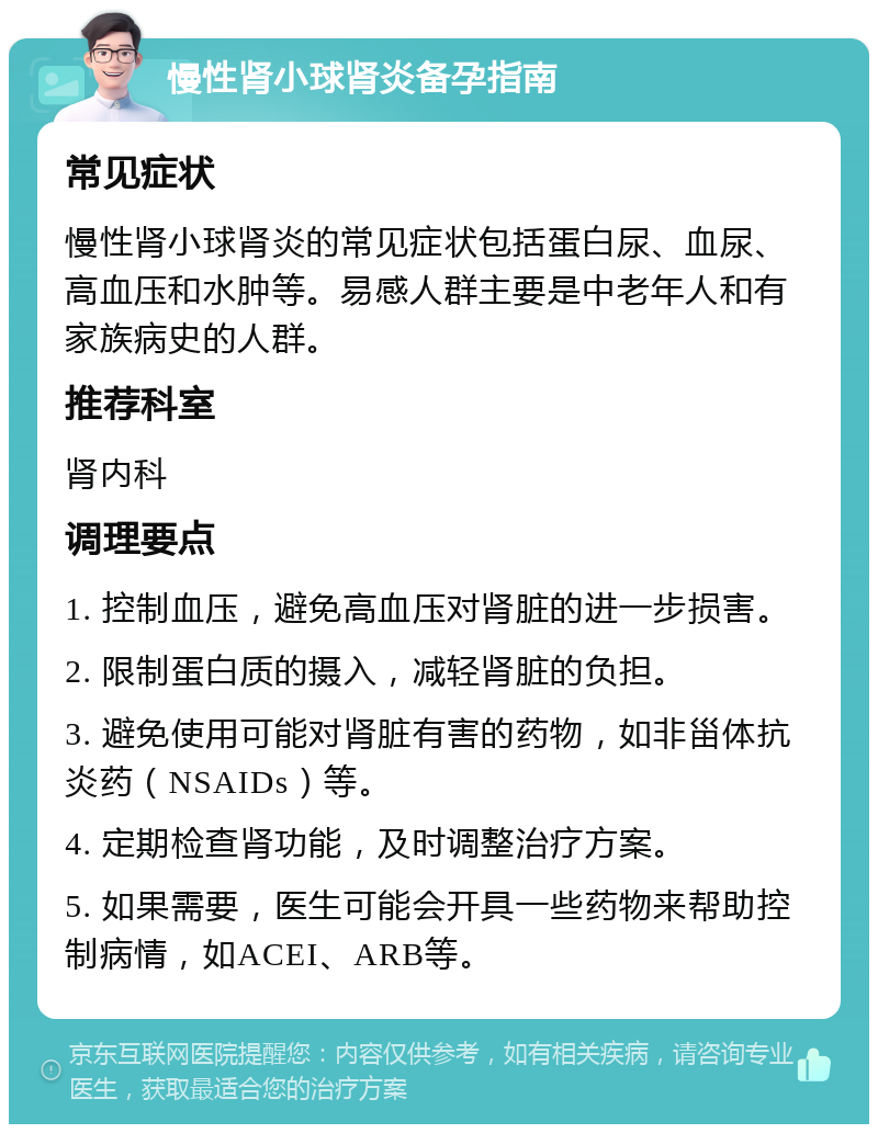 慢性肾小球肾炎备孕指南 常见症状 慢性肾小球肾炎的常见症状包括蛋白尿、血尿、高血压和水肿等。易感人群主要是中老年人和有家族病史的人群。 推荐科室 肾内科 调理要点 1. 控制血压，避免高血压对肾脏的进一步损害。 2. 限制蛋白质的摄入，减轻肾脏的负担。 3. 避免使用可能对肾脏有害的药物，如非甾体抗炎药（NSAIDs）等。 4. 定期检查肾功能，及时调整治疗方案。 5. 如果需要，医生可能会开具一些药物来帮助控制病情，如ACEI、ARB等。