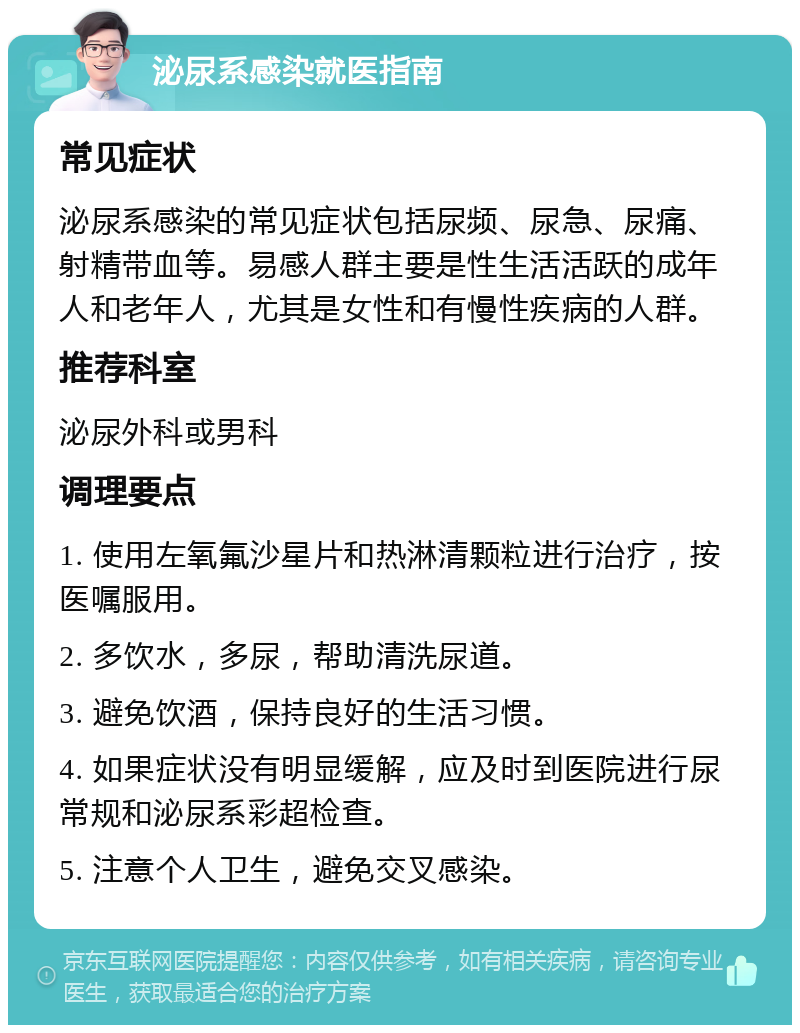 泌尿系感染就医指南 常见症状 泌尿系感染的常见症状包括尿频、尿急、尿痛、射精带血等。易感人群主要是性生活活跃的成年人和老年人，尤其是女性和有慢性疾病的人群。 推荐科室 泌尿外科或男科 调理要点 1. 使用左氧氟沙星片和热淋清颗粒进行治疗，按医嘱服用。 2. 多饮水，多尿，帮助清洗尿道。 3. 避免饮酒，保持良好的生活习惯。 4. 如果症状没有明显缓解，应及时到医院进行尿常规和泌尿系彩超检查。 5. 注意个人卫生，避免交叉感染。