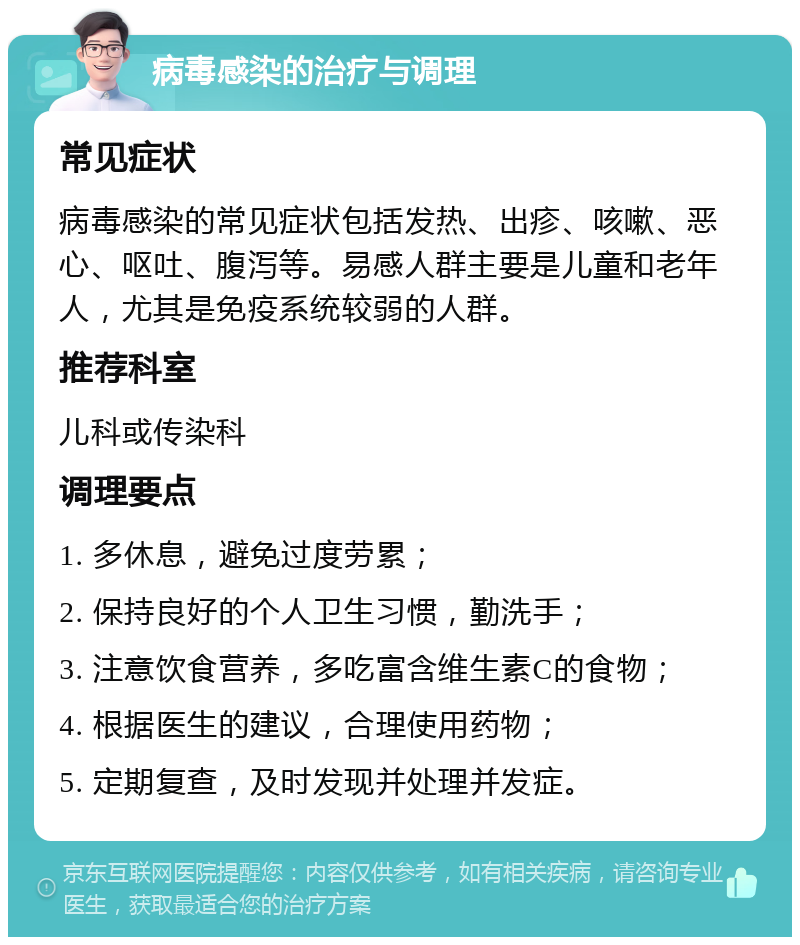 病毒感染的治疗与调理 常见症状 病毒感染的常见症状包括发热、出疹、咳嗽、恶心、呕吐、腹泻等。易感人群主要是儿童和老年人，尤其是免疫系统较弱的人群。 推荐科室 儿科或传染科 调理要点 1. 多休息，避免过度劳累； 2. 保持良好的个人卫生习惯，勤洗手； 3. 注意饮食营养，多吃富含维生素C的食物； 4. 根据医生的建议，合理使用药物； 5. 定期复查，及时发现并处理并发症。