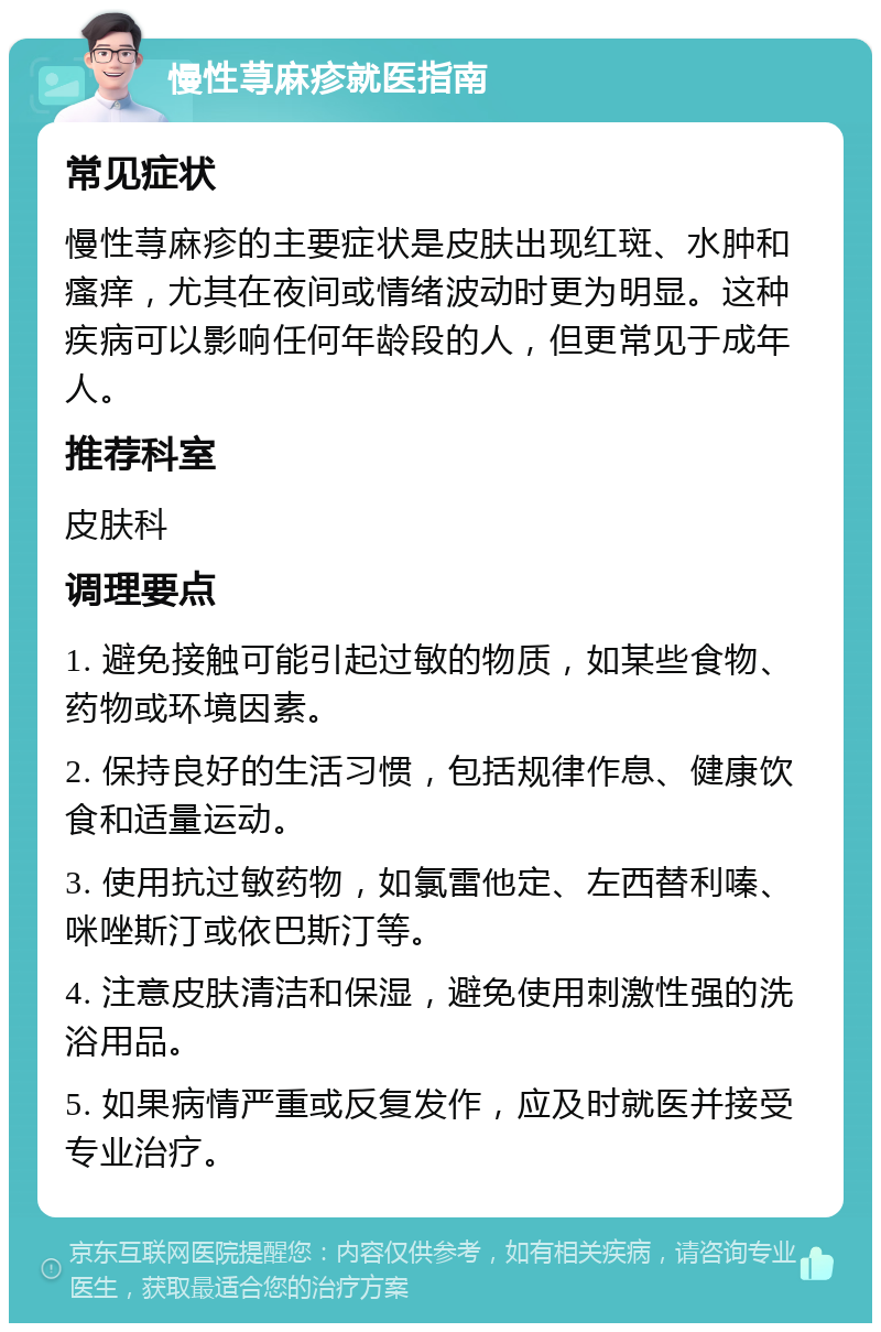 慢性荨麻疹就医指南 常见症状 慢性荨麻疹的主要症状是皮肤出现红斑、水肿和瘙痒，尤其在夜间或情绪波动时更为明显。这种疾病可以影响任何年龄段的人，但更常见于成年人。 推荐科室 皮肤科 调理要点 1. 避免接触可能引起过敏的物质，如某些食物、药物或环境因素。 2. 保持良好的生活习惯，包括规律作息、健康饮食和适量运动。 3. 使用抗过敏药物，如氯雷他定、左西替利嗪、咪唑斯汀或依巴斯汀等。 4. 注意皮肤清洁和保湿，避免使用刺激性强的洗浴用品。 5. 如果病情严重或反复发作，应及时就医并接受专业治疗。