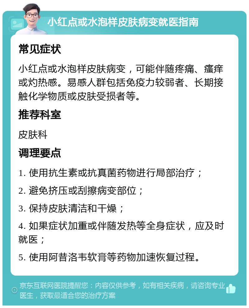 小红点或水泡样皮肤病变就医指南 常见症状 小红点或水泡样皮肤病变，可能伴随疼痛、瘙痒或灼热感。易感人群包括免疫力较弱者、长期接触化学物质或皮肤受损者等。 推荐科室 皮肤科 调理要点 1. 使用抗生素或抗真菌药物进行局部治疗； 2. 避免挤压或刮擦病变部位； 3. 保持皮肤清洁和干燥； 4. 如果症状加重或伴随发热等全身症状，应及时就医； 5. 使用阿昔洛韦软膏等药物加速恢复过程。