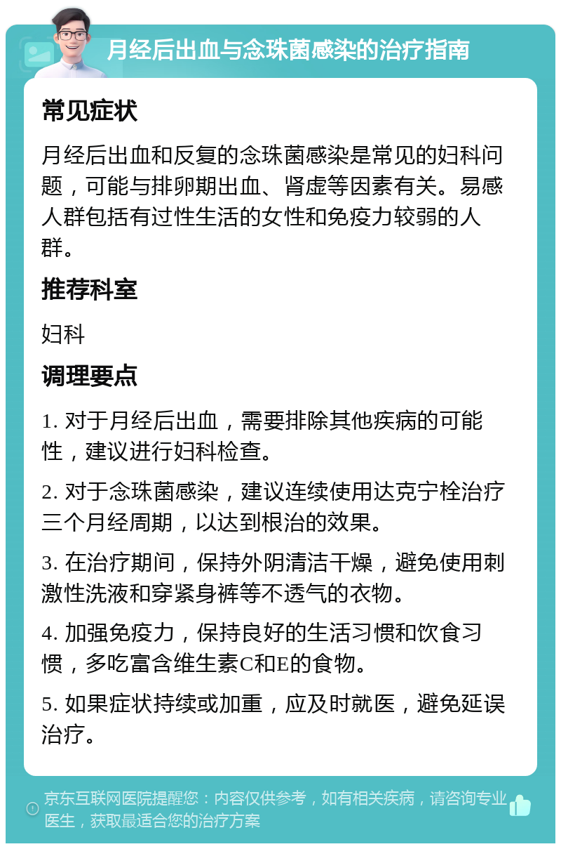 月经后出血与念珠菌感染的治疗指南 常见症状 月经后出血和反复的念珠菌感染是常见的妇科问题，可能与排卵期出血、肾虚等因素有关。易感人群包括有过性生活的女性和免疫力较弱的人群。 推荐科室 妇科 调理要点 1. 对于月经后出血，需要排除其他疾病的可能性，建议进行妇科检查。 2. 对于念珠菌感染，建议连续使用达克宁栓治疗三个月经周期，以达到根治的效果。 3. 在治疗期间，保持外阴清洁干燥，避免使用刺激性洗液和穿紧身裤等不透气的衣物。 4. 加强免疫力，保持良好的生活习惯和饮食习惯，多吃富含维生素C和E的食物。 5. 如果症状持续或加重，应及时就医，避免延误治疗。