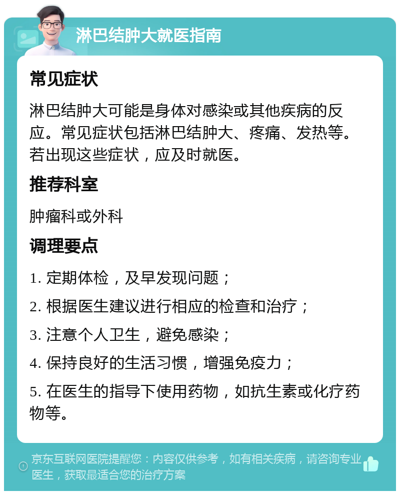 淋巴结肿大就医指南 常见症状 淋巴结肿大可能是身体对感染或其他疾病的反应。常见症状包括淋巴结肿大、疼痛、发热等。若出现这些症状，应及时就医。 推荐科室 肿瘤科或外科 调理要点 1. 定期体检，及早发现问题； 2. 根据医生建议进行相应的检查和治疗； 3. 注意个人卫生，避免感染； 4. 保持良好的生活习惯，增强免疫力； 5. 在医生的指导下使用药物，如抗生素或化疗药物等。