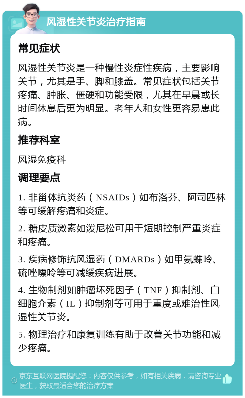 风湿性关节炎治疗指南 常见症状 风湿性关节炎是一种慢性炎症性疾病，主要影响关节，尤其是手、脚和膝盖。常见症状包括关节疼痛、肿胀、僵硬和功能受限，尤其在早晨或长时间休息后更为明显。老年人和女性更容易患此病。 推荐科室 风湿免疫科 调理要点 1. 非甾体抗炎药（NSAIDs）如布洛芬、阿司匹林等可缓解疼痛和炎症。 2. 糖皮质激素如泼尼松可用于短期控制严重炎症和疼痛。 3. 疾病修饰抗风湿药（DMARDs）如甲氨蝶呤、硫唑嘌呤等可减缓疾病进展。 4. 生物制剂如肿瘤坏死因子（TNF）抑制剂、白细胞介素（IL）抑制剂等可用于重度或难治性风湿性关节炎。 5. 物理治疗和康复训练有助于改善关节功能和减少疼痛。