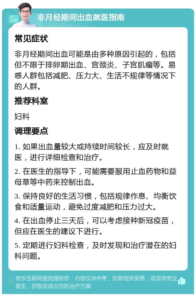 非月经期间出血就医指南 常见症状 非月经期间出血可能是由多种原因引起的，包括但不限于排卵期出血、宫颈炎、子宫肌瘤等。易感人群包括减肥、压力大、生活不规律等情况下的人群。 推荐科室 妇科 调理要点 1. 如果出血量较大或持续时间较长，应及时就医，进行详细检查和治疗。 2. 在医生的指导下，可能需要服用止血药物和益母草等中药来控制出血。 3. 保持良好的生活习惯，包括规律作息、均衡饮食和适量运动，避免过度减肥和压力过大。 4. 在出血停止三天后，可以考虑接种新冠疫苗，但应在医生的建议下进行。 5. 定期进行妇科检查，及时发现和治疗潜在的妇科问题。