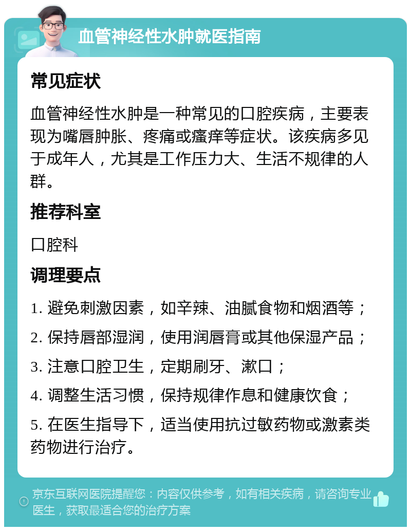 血管神经性水肿就医指南 常见症状 血管神经性水肿是一种常见的口腔疾病，主要表现为嘴唇肿胀、疼痛或瘙痒等症状。该疾病多见于成年人，尤其是工作压力大、生活不规律的人群。 推荐科室 口腔科 调理要点 1. 避免刺激因素，如辛辣、油腻食物和烟酒等； 2. 保持唇部湿润，使用润唇膏或其他保湿产品； 3. 注意口腔卫生，定期刷牙、漱口； 4. 调整生活习惯，保持规律作息和健康饮食； 5. 在医生指导下，适当使用抗过敏药物或激素类药物进行治疗。