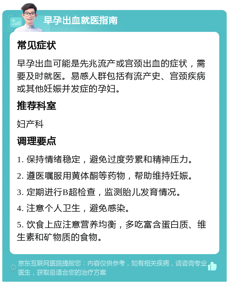 早孕出血就医指南 常见症状 早孕出血可能是先兆流产或宫颈出血的症状，需要及时就医。易感人群包括有流产史、宫颈疾病或其他妊娠并发症的孕妇。 推荐科室 妇产科 调理要点 1. 保持情绪稳定，避免过度劳累和精神压力。 2. 遵医嘱服用黄体酮等药物，帮助维持妊娠。 3. 定期进行B超检查，监测胎儿发育情况。 4. 注意个人卫生，避免感染。 5. 饮食上应注意营养均衡，多吃富含蛋白质、维生素和矿物质的食物。