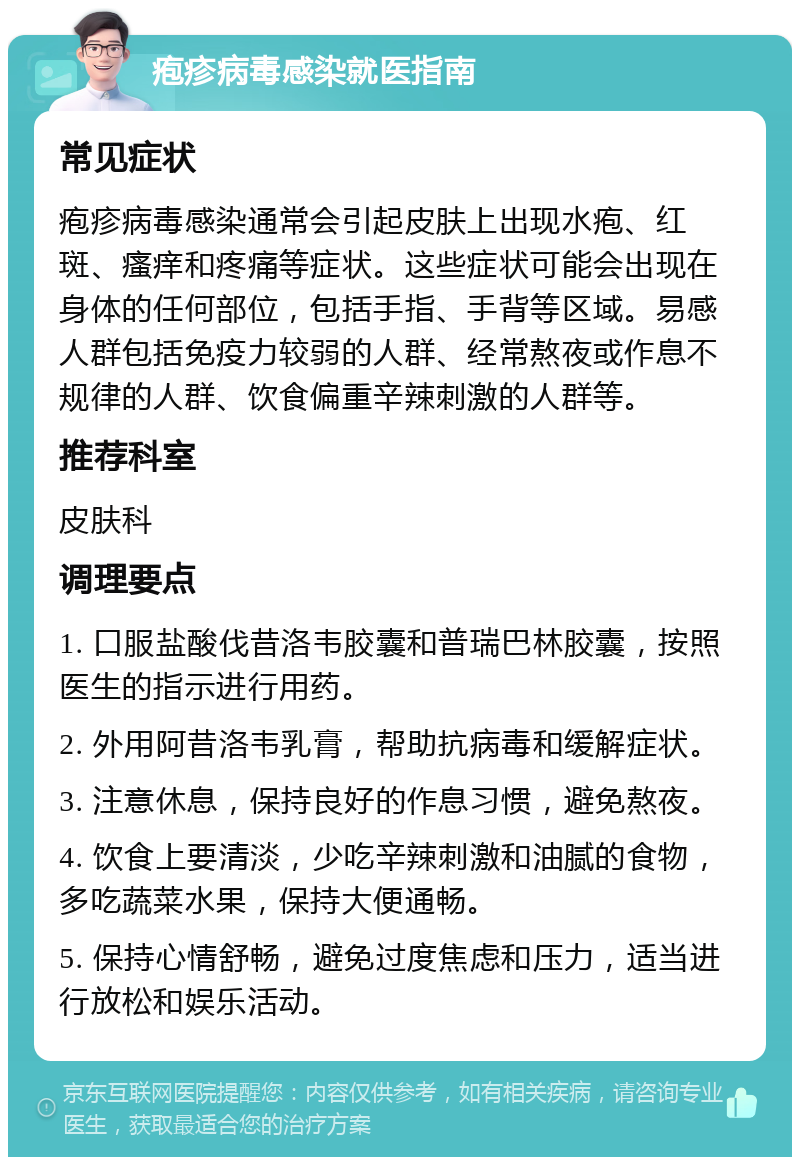 疱疹病毒感染就医指南 常见症状 疱疹病毒感染通常会引起皮肤上出现水疱、红斑、瘙痒和疼痛等症状。这些症状可能会出现在身体的任何部位，包括手指、手背等区域。易感人群包括免疫力较弱的人群、经常熬夜或作息不规律的人群、饮食偏重辛辣刺激的人群等。 推荐科室 皮肤科 调理要点 1. 口服盐酸伐昔洛韦胶囊和普瑞巴林胶囊，按照医生的指示进行用药。 2. 外用阿昔洛韦乳膏，帮助抗病毒和缓解症状。 3. 注意休息，保持良好的作息习惯，避免熬夜。 4. 饮食上要清淡，少吃辛辣刺激和油腻的食物，多吃蔬菜水果，保持大便通畅。 5. 保持心情舒畅，避免过度焦虑和压力，适当进行放松和娱乐活动。