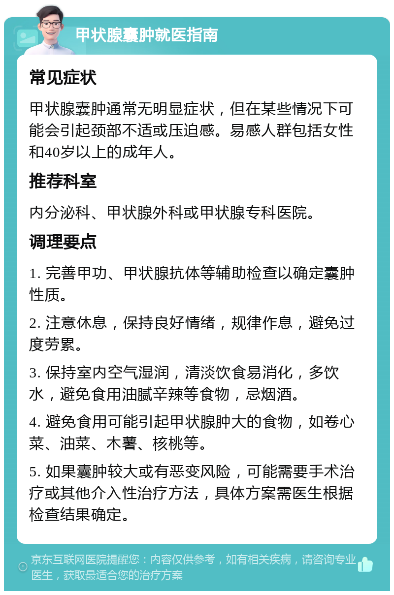 甲状腺囊肿就医指南 常见症状 甲状腺囊肿通常无明显症状，但在某些情况下可能会引起颈部不适或压迫感。易感人群包括女性和40岁以上的成年人。 推荐科室 内分泌科、甲状腺外科或甲状腺专科医院。 调理要点 1. 完善甲功、甲状腺抗体等辅助检查以确定囊肿性质。 2. 注意休息，保持良好情绪，规律作息，避免过度劳累。 3. 保持室内空气湿润，清淡饮食易消化，多饮水，避免食用油腻辛辣等食物，忌烟酒。 4. 避免食用可能引起甲状腺肿大的食物，如卷心菜、油菜、木薯、核桃等。 5. 如果囊肿较大或有恶变风险，可能需要手术治疗或其他介入性治疗方法，具体方案需医生根据检查结果确定。