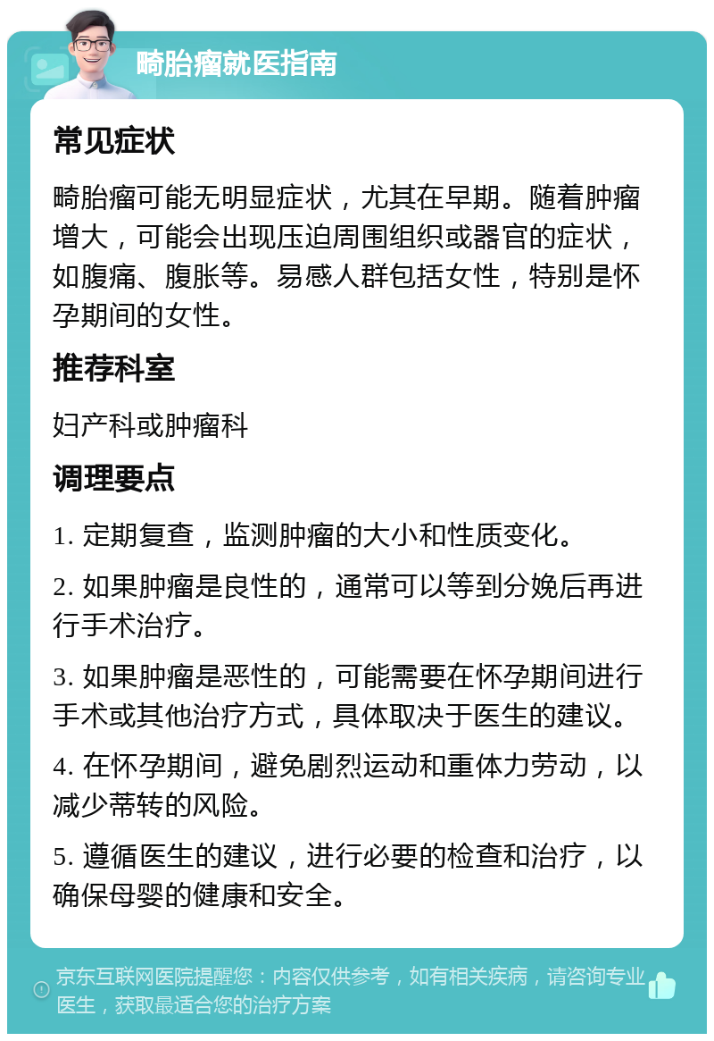 畸胎瘤就医指南 常见症状 畸胎瘤可能无明显症状，尤其在早期。随着肿瘤增大，可能会出现压迫周围组织或器官的症状，如腹痛、腹胀等。易感人群包括女性，特别是怀孕期间的女性。 推荐科室 妇产科或肿瘤科 调理要点 1. 定期复查，监测肿瘤的大小和性质变化。 2. 如果肿瘤是良性的，通常可以等到分娩后再进行手术治疗。 3. 如果肿瘤是恶性的，可能需要在怀孕期间进行手术或其他治疗方式，具体取决于医生的建议。 4. 在怀孕期间，避免剧烈运动和重体力劳动，以减少蒂转的风险。 5. 遵循医生的建议，进行必要的检查和治疗，以确保母婴的健康和安全。