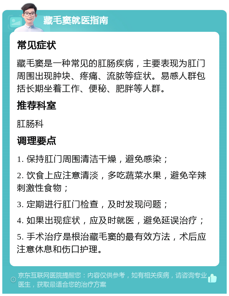 藏毛窦就医指南 常见症状 藏毛窦是一种常见的肛肠疾病，主要表现为肛门周围出现肿块、疼痛、流脓等症状。易感人群包括长期坐着工作、便秘、肥胖等人群。 推荐科室 肛肠科 调理要点 1. 保持肛门周围清洁干燥，避免感染； 2. 饮食上应注意清淡，多吃蔬菜水果，避免辛辣刺激性食物； 3. 定期进行肛门检查，及时发现问题； 4. 如果出现症状，应及时就医，避免延误治疗； 5. 手术治疗是根治藏毛窦的最有效方法，术后应注意休息和伤口护理。