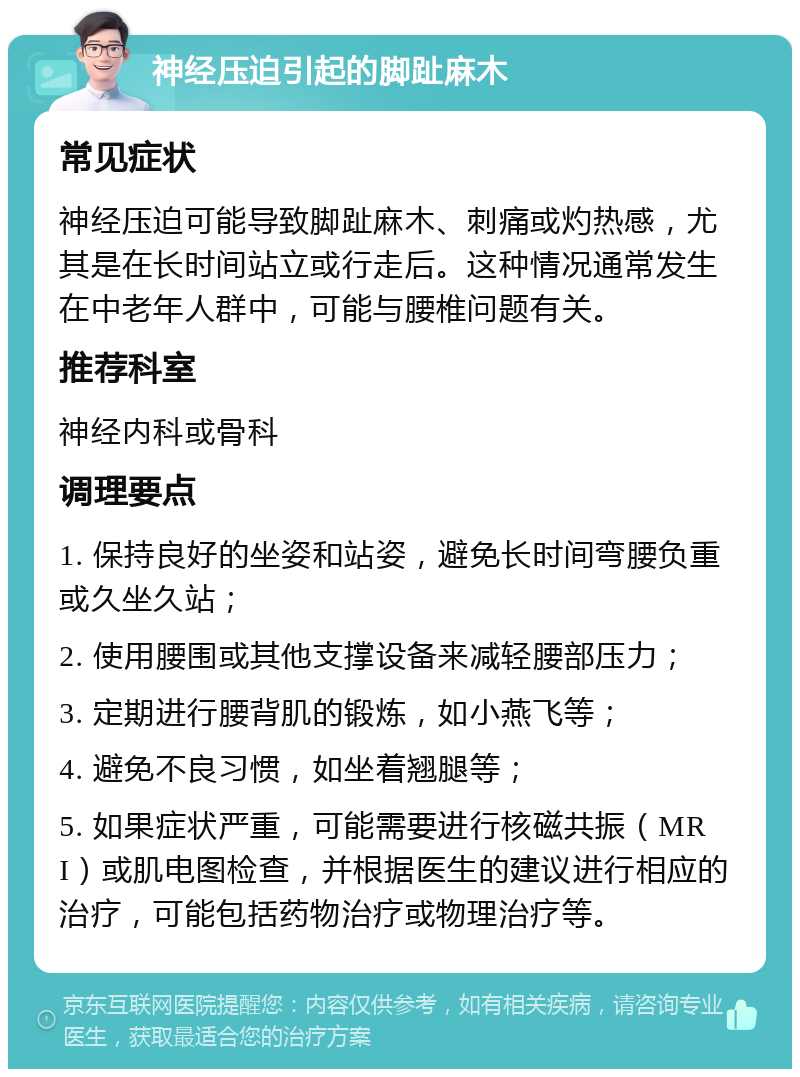 神经压迫引起的脚趾麻木 常见症状 神经压迫可能导致脚趾麻木、刺痛或灼热感，尤其是在长时间站立或行走后。这种情况通常发生在中老年人群中，可能与腰椎问题有关。 推荐科室 神经内科或骨科 调理要点 1. 保持良好的坐姿和站姿，避免长时间弯腰负重或久坐久站； 2. 使用腰围或其他支撑设备来减轻腰部压力； 3. 定期进行腰背肌的锻炼，如小燕飞等； 4. 避免不良习惯，如坐着翘腿等； 5. 如果症状严重，可能需要进行核磁共振（MRI）或肌电图检查，并根据医生的建议进行相应的治疗，可能包括药物治疗或物理治疗等。