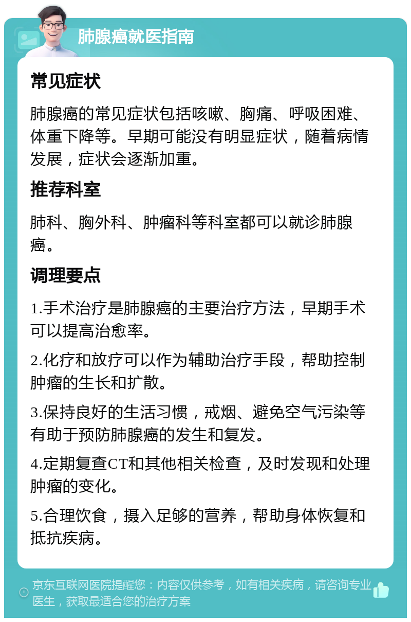 肺腺癌就医指南 常见症状 肺腺癌的常见症状包括咳嗽、胸痛、呼吸困难、体重下降等。早期可能没有明显症状，随着病情发展，症状会逐渐加重。 推荐科室 肺科、胸外科、肿瘤科等科室都可以就诊肺腺癌。 调理要点 1.手术治疗是肺腺癌的主要治疗方法，早期手术可以提高治愈率。 2.化疗和放疗可以作为辅助治疗手段，帮助控制肿瘤的生长和扩散。 3.保持良好的生活习惯，戒烟、避免空气污染等有助于预防肺腺癌的发生和复发。 4.定期复查CT和其他相关检查，及时发现和处理肿瘤的变化。 5.合理饮食，摄入足够的营养，帮助身体恢复和抵抗疾病。