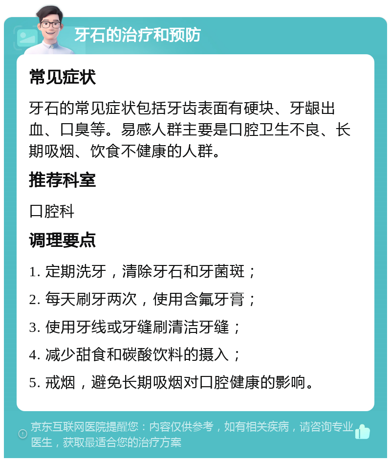 牙石的治疗和预防 常见症状 牙石的常见症状包括牙齿表面有硬块、牙龈出血、口臭等。易感人群主要是口腔卫生不良、长期吸烟、饮食不健康的人群。 推荐科室 口腔科 调理要点 1. 定期洗牙，清除牙石和牙菌斑； 2. 每天刷牙两次，使用含氟牙膏； 3. 使用牙线或牙缝刷清洁牙缝； 4. 减少甜食和碳酸饮料的摄入； 5. 戒烟，避免长期吸烟对口腔健康的影响。