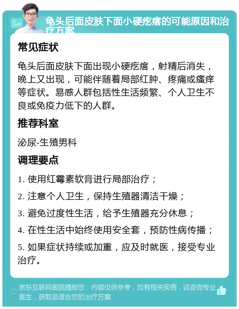 龟头后面皮肤下面小硬疙瘩的可能原因和治疗方案 常见症状 龟头后面皮肤下面出现小硬疙瘩，射精后消失，晚上又出现，可能伴随着局部红肿、疼痛或瘙痒等症状。易感人群包括性生活频繁、个人卫生不良或免疫力低下的人群。 推荐科室 泌尿-生殖男科 调理要点 1. 使用红霉素软膏进行局部治疗； 2. 注意个人卫生，保持生殖器清洁干燥； 3. 避免过度性生活，给予生殖器充分休息； 4. 在性生活中始终使用安全套，预防性病传播； 5. 如果症状持续或加重，应及时就医，接受专业治疗。