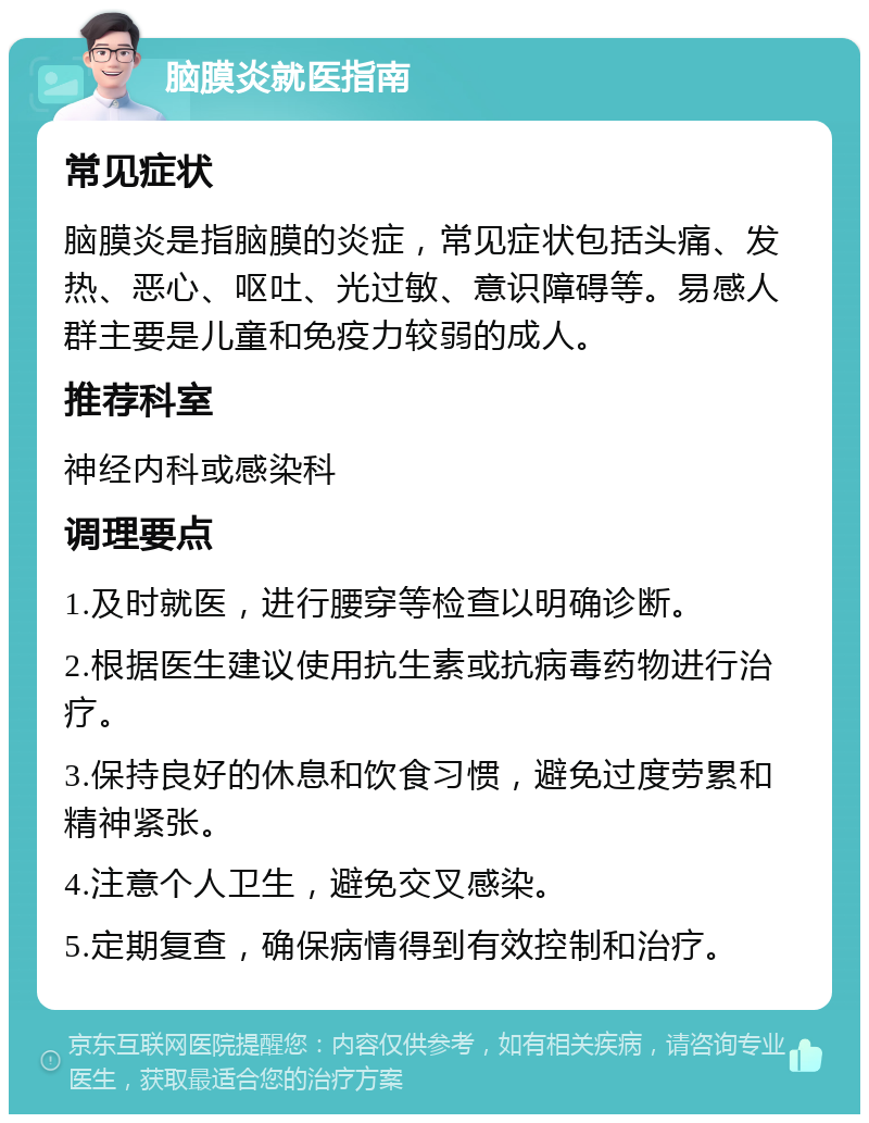 脑膜炎就医指南 常见症状 脑膜炎是指脑膜的炎症，常见症状包括头痛、发热、恶心、呕吐、光过敏、意识障碍等。易感人群主要是儿童和免疫力较弱的成人。 推荐科室 神经内科或感染科 调理要点 1.及时就医，进行腰穿等检查以明确诊断。 2.根据医生建议使用抗生素或抗病毒药物进行治疗。 3.保持良好的休息和饮食习惯，避免过度劳累和精神紧张。 4.注意个人卫生，避免交叉感染。 5.定期复查，确保病情得到有效控制和治疗。