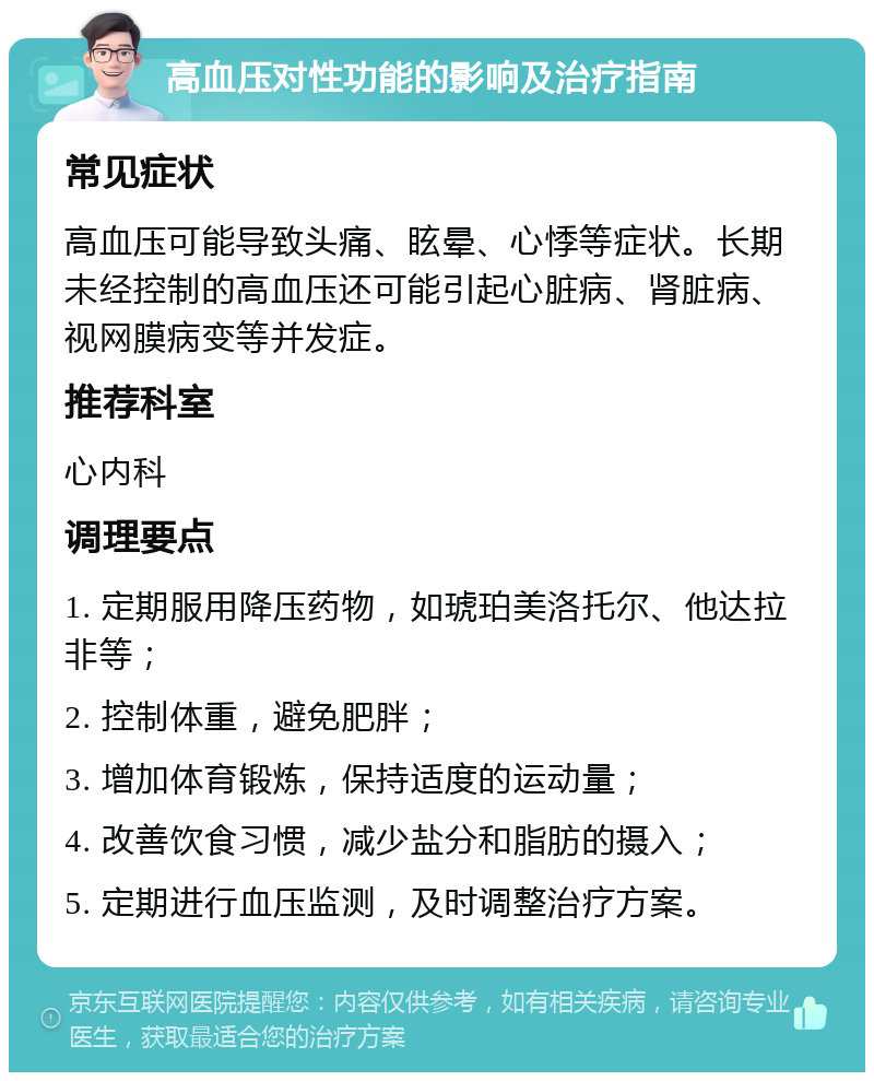 高血压对性功能的影响及治疗指南 常见症状 高血压可能导致头痛、眩晕、心悸等症状。长期未经控制的高血压还可能引起心脏病、肾脏病、视网膜病变等并发症。 推荐科室 心内科 调理要点 1. 定期服用降压药物，如琥珀美洛托尔、他达拉非等； 2. 控制体重，避免肥胖； 3. 增加体育锻炼，保持适度的运动量； 4. 改善饮食习惯，减少盐分和脂肪的摄入； 5. 定期进行血压监测，及时调整治疗方案。