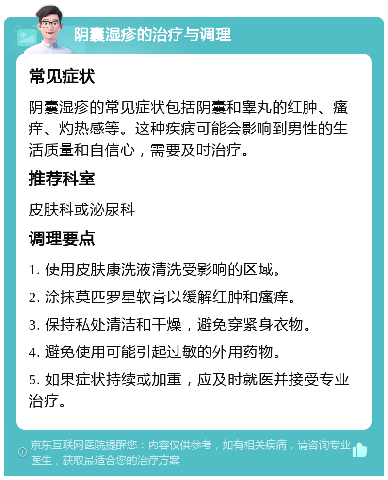 阴囊湿疹的治疗与调理 常见症状 阴囊湿疹的常见症状包括阴囊和睾丸的红肿、瘙痒、灼热感等。这种疾病可能会影响到男性的生活质量和自信心，需要及时治疗。 推荐科室 皮肤科或泌尿科 调理要点 1. 使用皮肤康洗液清洗受影响的区域。 2. 涂抹莫匹罗星软膏以缓解红肿和瘙痒。 3. 保持私处清洁和干燥，避免穿紧身衣物。 4. 避免使用可能引起过敏的外用药物。 5. 如果症状持续或加重，应及时就医并接受专业治疗。