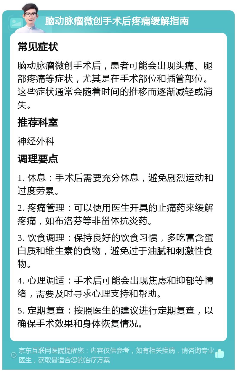 脑动脉瘤微创手术后疼痛缓解指南 常见症状 脑动脉瘤微创手术后，患者可能会出现头痛、腿部疼痛等症状，尤其是在手术部位和插管部位。这些症状通常会随着时间的推移而逐渐减轻或消失。 推荐科室 神经外科 调理要点 1. 休息：手术后需要充分休息，避免剧烈运动和过度劳累。 2. 疼痛管理：可以使用医生开具的止痛药来缓解疼痛，如布洛芬等非甾体抗炎药。 3. 饮食调理：保持良好的饮食习惯，多吃富含蛋白质和维生素的食物，避免过于油腻和刺激性食物。 4. 心理调适：手术后可能会出现焦虑和抑郁等情绪，需要及时寻求心理支持和帮助。 5. 定期复查：按照医生的建议进行定期复查，以确保手术效果和身体恢复情况。