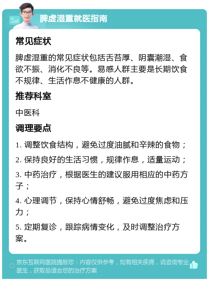 脾虚湿重就医指南 常见症状 脾虚湿重的常见症状包括舌苔厚、阴囊潮湿、食欲不振、消化不良等。易感人群主要是长期饮食不规律、生活作息不健康的人群。 推荐科室 中医科 调理要点 1. 调整饮食结构，避免过度油腻和辛辣的食物； 2. 保持良好的生活习惯，规律作息，适量运动； 3. 中药治疗，根据医生的建议服用相应的中药方子； 4. 心理调节，保持心情舒畅，避免过度焦虑和压力； 5. 定期复诊，跟踪病情变化，及时调整治疗方案。